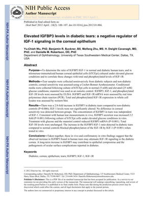 Elevated IGFBP3 levels in diabetic tears: a negative regulator of
IGF-1 signaling in the corneal epithelium
Yu-Chieh Wu, PhD, Benjamin R. Buckner, BS, Meifang Zhu, MS, H. Dwight Cavanagh, MD,
PhD, and Danielle M. Robertson, OD, PhD
Department of Ophthalmology, University of Texas Southwestern Medical Center, Dallas, TX,
USA
Abstract
Purpose—To determine the ratio of IGFBP3:IGF-1 in normal and diabetic human tears, and in
telomerase-immortalized human corneal epithelial cells (hTCEpi) cultured under elevated glucose
conditions and to correlate these changes with total and phosphorylated levels of IGF-1R.
Methods—Tear samples were collected noninvasively from diabetic subjects and non-diabetic
controls; corneal sensitivity was assessed using a Cochet-Bonnet Aesthesiometer. Conditioned
media were collected following culture of hTCEpi cells in normal (5 mM) and elevated (25 mM)
glucose conditions; mannitol was used as an osmotic control. IGFBP3, IGF-1, and phosphorylated
IGF-1R levels were assessed by ELISA. IGFBP3 and IGF-1R mRNA were assessed by real time
polymerase chain reaction (PCR). Total and phosphorylated IGF-1R expression in whole cell
lysates was assessed by western blot.
Results—There was a 2.8-fold increase in IGFBP3 in diabetic tears compared to non-diabetic
controls (P=0.006); IGF-1 levels were not significantly altered. No difference in corneal
sensitivity was detected between groups. The concentration of IGFBP3 in tears was independent
of IGF-1. Consistent with human tear measurements in vivo, IGFBP3 secretion was increased 2.2
fold (P<0.001) following culture of hTCEpi cells under elevated glucose conditions in vitro.
Treatment with glucose and the mannitol control reduced IGFBP3 mRNA (P<0.001). Total
IGF-1R levels were unchanged. The increase in the IGFBP3:IGF-1 ratio detected in diabetic tears
compared to normal controls blocked phosphorylation of the IGF-1R by IGF-1 (P<0.001) when
tested in vitro.
Conclusions—Taken together, these in vivo and confirmatory in vitro findings suggest that the
observed increase in IGFBP3 found in human tears may attenuate IGF-1R signaling in the diabetic
cornea. A long-term increase in IGFBP3 may contribute to epithelial compromise and the
pathogenesis of ocular surface complications reported in diabetes.
Keywords
Diabetes; cornea; epithelium; tears; IGFBP3; IGF-1; IGF-1R
© 2012 Elsevier Inc. All rights reserved.
Corresponding author: Danielle M. Robertson, OD, PhD, Department of Ophthalmology, UT Southwestern Medical Center, 5323
Harry Hines Blvd, Dallas, TX 75390-9057. Tel: 214-648-3416. Danielle.Robertson@utsouthwestern.edu.
Publisher's Disclaimer: This is a PDF file of an unedited manuscript that has been accepted for publication. As a service to our
customers we are providing this early version of the manuscript. The manuscript will undergo copyediting, typesetting, and review of
the resulting proof before it is published in its final citable form. Please note that during the production process errors may be
discovered which could affect the content, and all legal disclaimers that apply to the journal pertain.
The authors have no commercial or proprietary interest in any concept or product discussed in this article.
NIH Public Access
Author Manuscript
Ocul Surf. Author manuscript; available in PMC 2013 April 1.
Published in final edited form as:
Ocul Surf. 2012 April ; 10(2): 100–107. doi:10.1016/j.jtos.2012.01.004.
NIH-PAAuthorManuscriptNIH-PAAuthorManuscriptNIH-PAAuthorManuscript
 