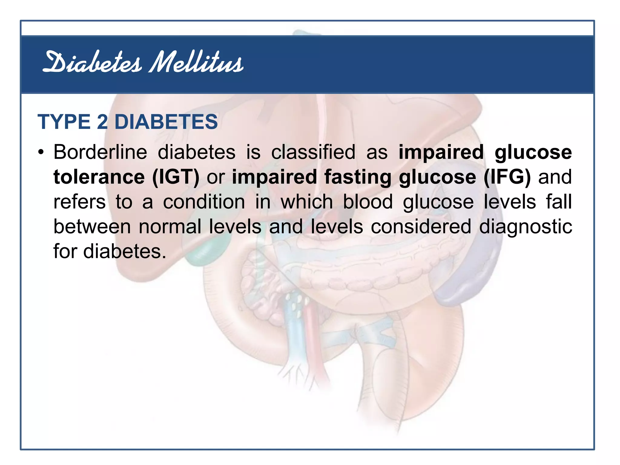 TYPE 2 DIABETES
• Borderline diabetes is classified as impaired glucose
tolerance (IGT) or impaired fasting glucose (IFG) and
refers to a condition in which blood glucose levels fall
between normal levels and levels considered diagnostic
for diabetes.
Diabetes Mellitus
 