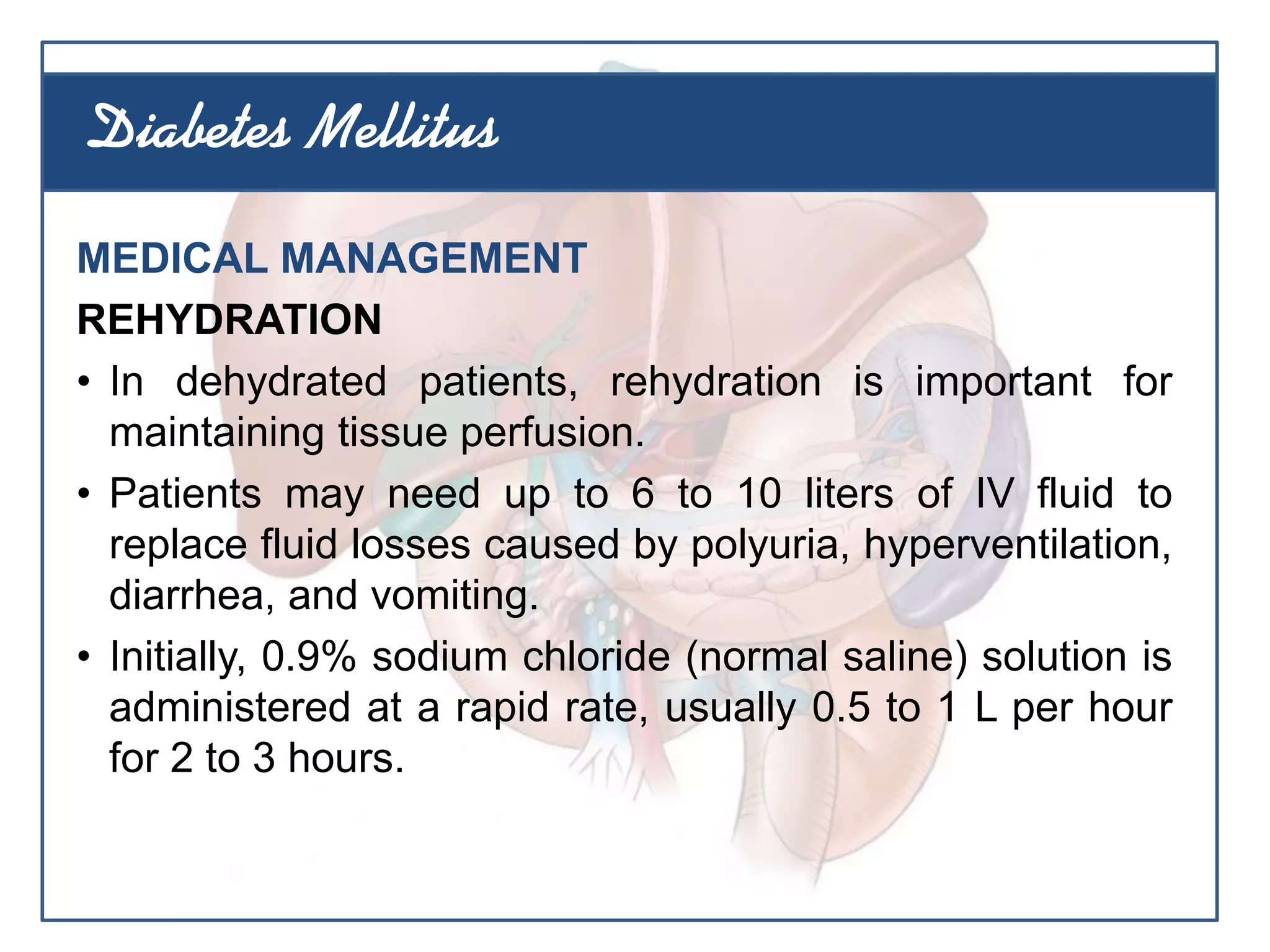 MEDICAL MANAGEMENT
REHYDRATION
• In dehydrated patients, rehydration is important for
maintaining tissue perfusion.
• Patients may need up to 6 to 10 liters of IV fluid to
replace fluid losses caused by polyuria, hyperventilation,
diarrhea, and vomiting.
• Initially, 0.9% sodium chloride (normal saline) solution is
administered at a rapid rate, usually 0.5 to 1 L per hour
for 2 to 3 hours.
Diabetes Mellitus
 