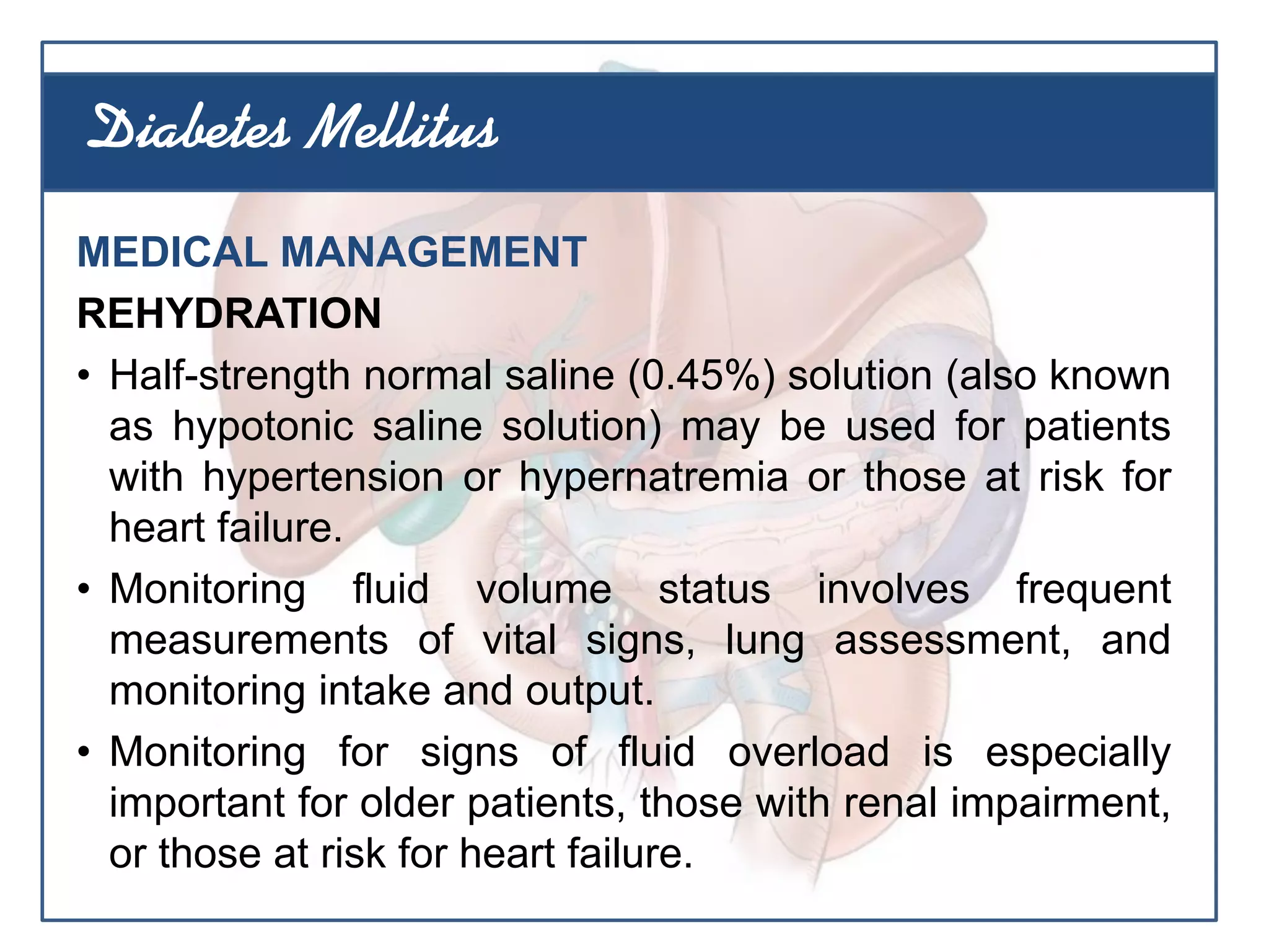 MEDICAL MANAGEMENT
REHYDRATION
• Half-strength normal saline (0.45%) solution (also known
as hypotonic saline solution) may be used for patients
with hypertension or hypernatremia or those at risk for
heart failure.
• Monitoring fluid volume status involves frequent
measurements of vital signs, lung assessment, and
monitoring intake and output.
• Monitoring for signs of fluid overload is especially
important for older patients, those with renal impairment,
or those at risk for heart failure.
Diabetes Mellitus
 