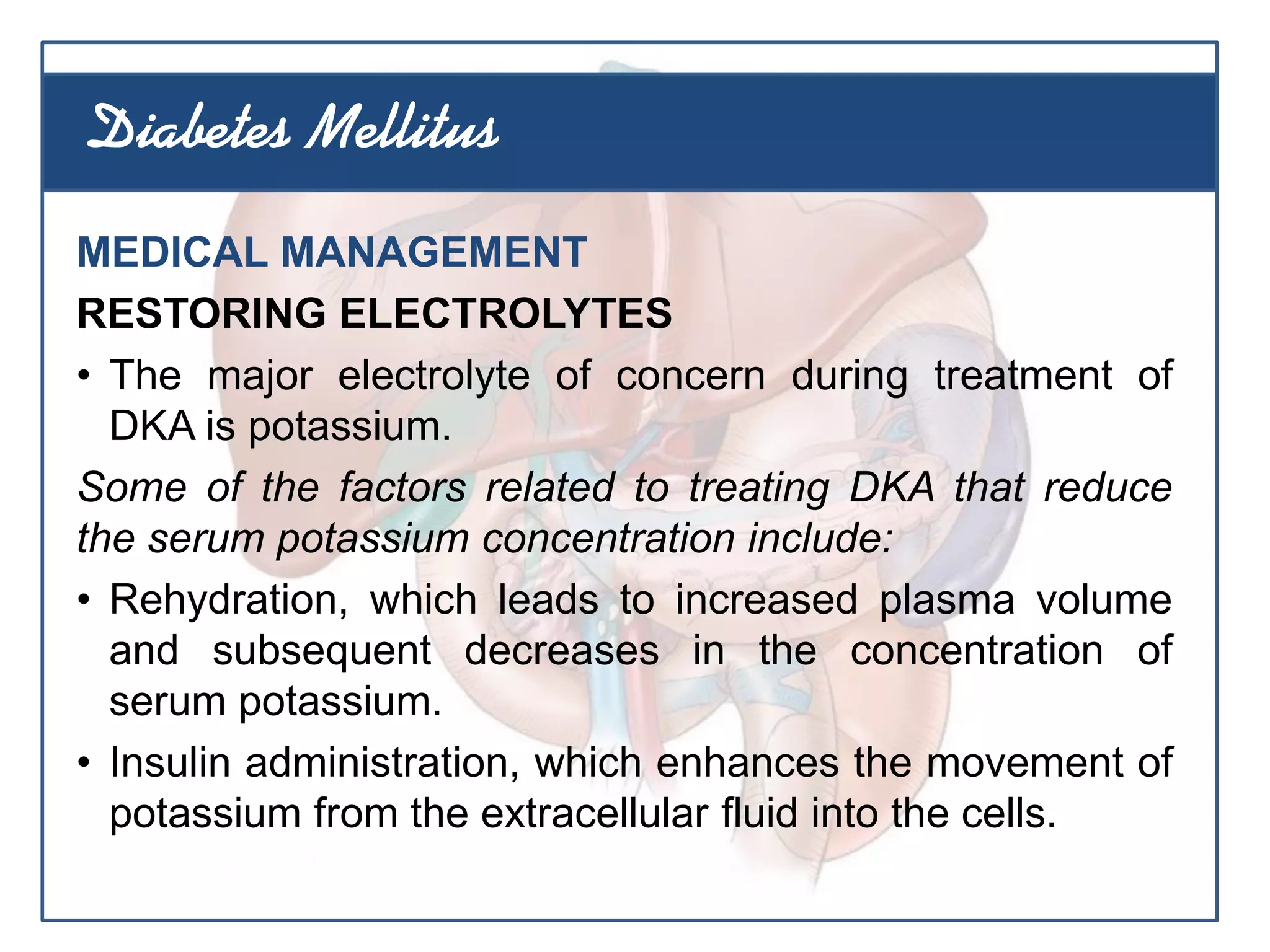 MEDICAL MANAGEMENT
RESTORING ELECTROLYTES
• The major electrolyte of concern during treatment of
DKA is potassium.
Some of the factors related to treating DKA that reduce
the serum potassium concentration include:
• Rehydration, which leads to increased plasma volume
and subsequent decreases in the concentration of
serum potassium.
• Insulin administration, which enhances the movement of
potassium from the extracellular fluid into the cells.
Diabetes Mellitus
 
