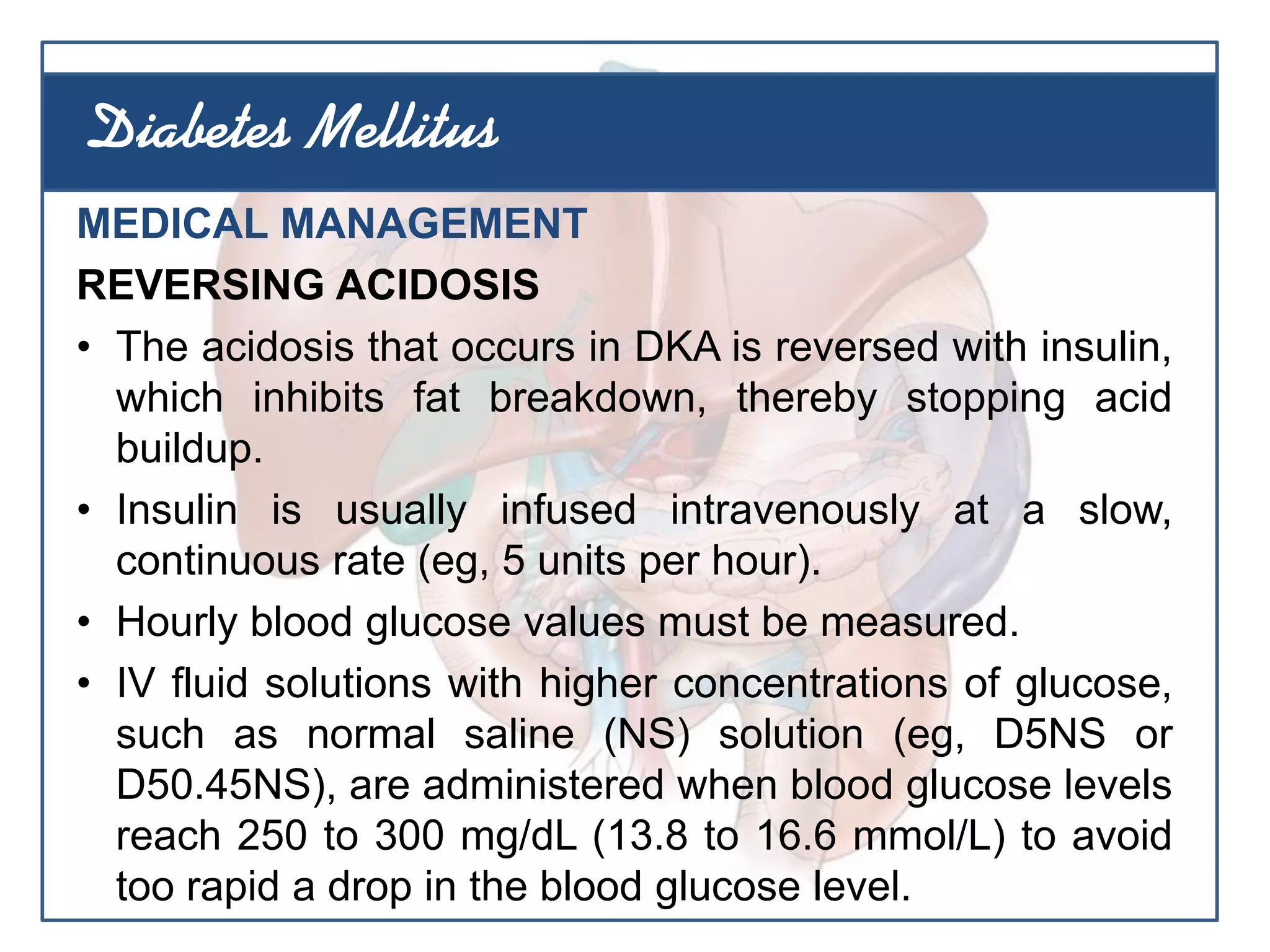 MEDICAL MANAGEMENT
REVERSING ACIDOSIS
• The acidosis that occurs in DKA is reversed with insulin,
which inhibits fat breakdown, thereby stopping acid
buildup.
• Insulin is usually infused intravenously at a slow,
continuous rate (eg, 5 units per hour).
• Hourly blood glucose values must be measured.
• IV fluid solutions with higher concentrations of glucose,
such as normal saline (NS) solution (eg, D5NS or
D50.45NS), are administered when blood glucose levels
reach 250 to 300 mg/dL (13.8 to 16.6 mmol/L) to avoid
too rapid a drop in the blood glucose level.
Diabetes Mellitus
 