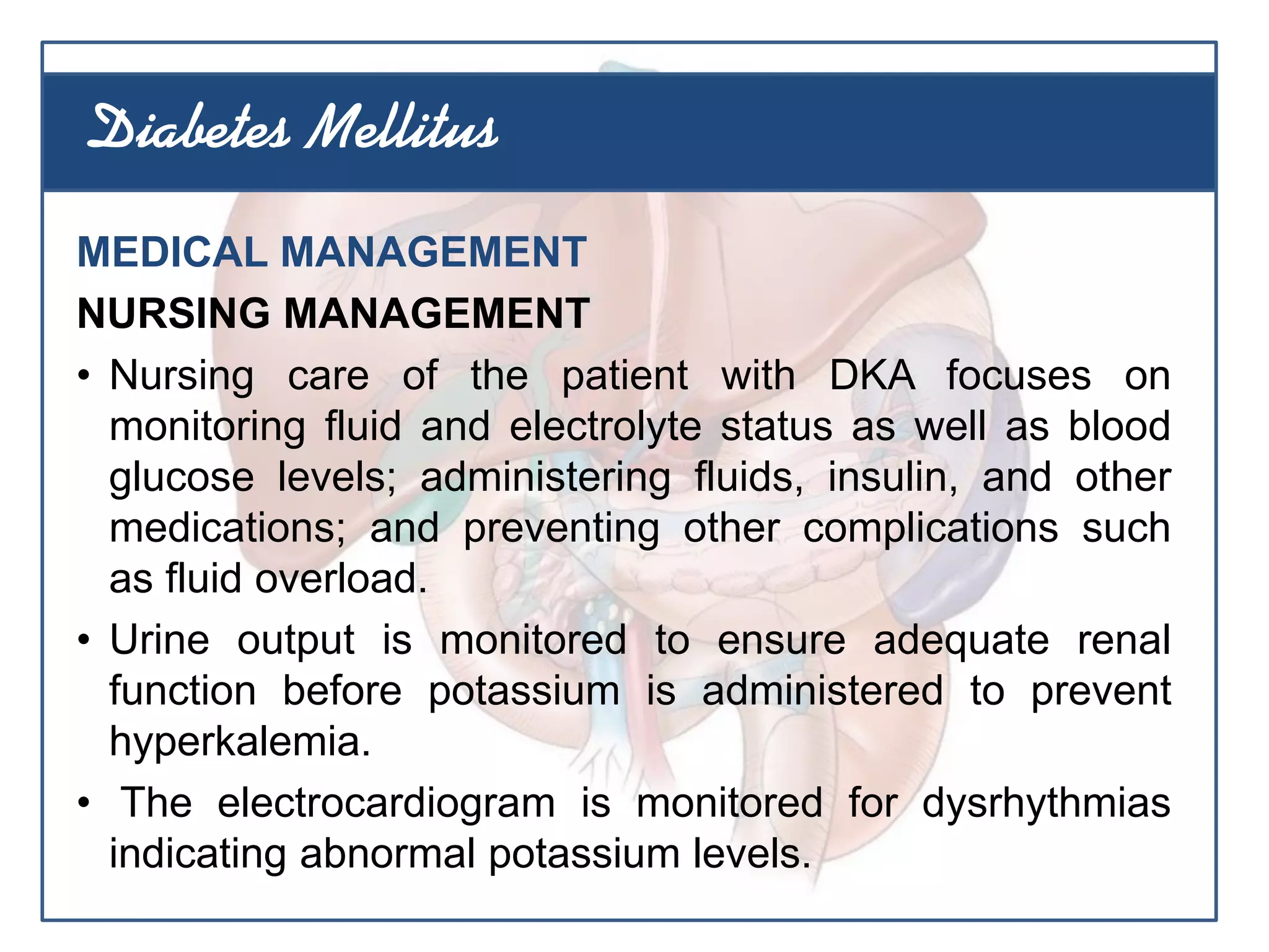MEDICAL MANAGEMENT
NURSING MANAGEMENT
• Nursing care of the patient with DKA focuses on
monitoring fluid and electrolyte status as well as blood
glucose levels; administering fluids, insulin, and other
medications; and preventing other complications such
as fluid overload.
• Urine output is monitored to ensure adequate renal
function before potassium is administered to prevent
hyperkalemia.
• The electrocardiogram is monitored for dysrhythmias
indicating abnormal potassium levels.
Diabetes Mellitus
 