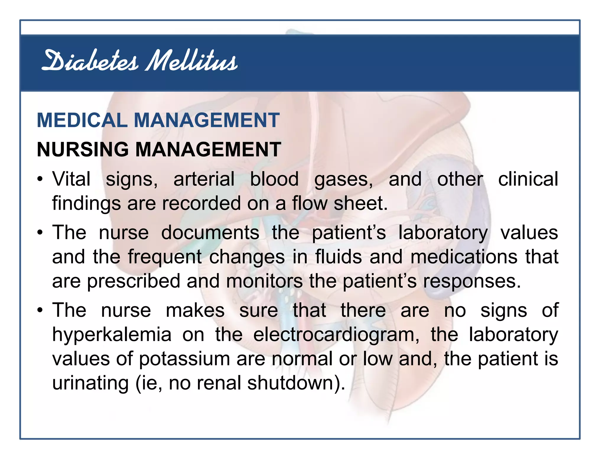 MEDICAL MANAGEMENT
NURSING MANAGEMENT
• Vital signs, arterial blood gases, and other clinical
findings are recorded on a flow sheet.
• The nurse documents the patient’s laboratory values
and the frequent changes in fluids and medications that
are prescribed and monitors the patient’s responses.
• The nurse makes sure that there are no signs of
hyperkalemia on the electrocardiogram, the laboratory
values of potassium are normal or low and, the patient is
urinating (ie, no renal shutdown).
Diabetes Mellitus
 