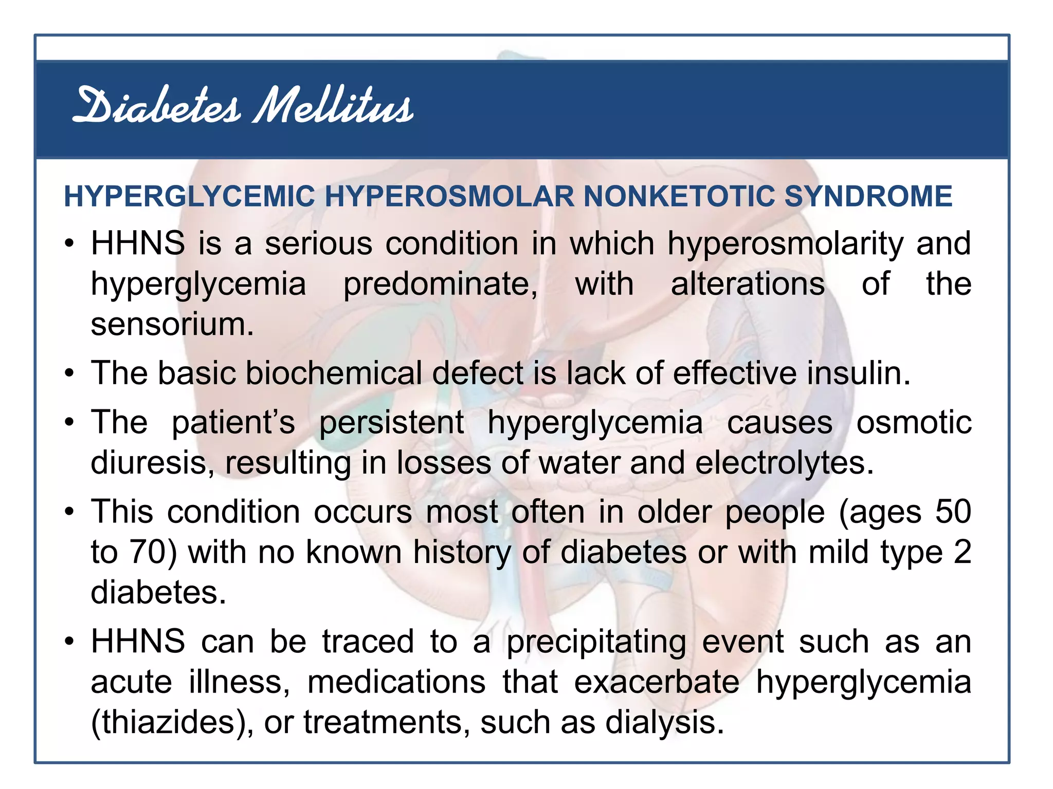 HYPERGLYCEMIC HYPEROSMOLAR NONKETOTIC SYNDROME
• HHNS is a serious condition in which hyperosmolarity and
hyperglycemia predominate, with alterations of the
sensorium.
• The basic biochemical defect is lack of effective insulin.
• The patient’s persistent hyperglycemia causes osmotic
diuresis, resulting in losses of water and electrolytes.
• This condition occurs most often in older people (ages 50
to 70) with no known history of diabetes or with mild type 2
diabetes.
• HHNS can be traced to a precipitating event such as an
acute illness, medications that exacerbate hyperglycemia
(thiazides), or treatments, such as dialysis.
Diabetes Mellitus
 