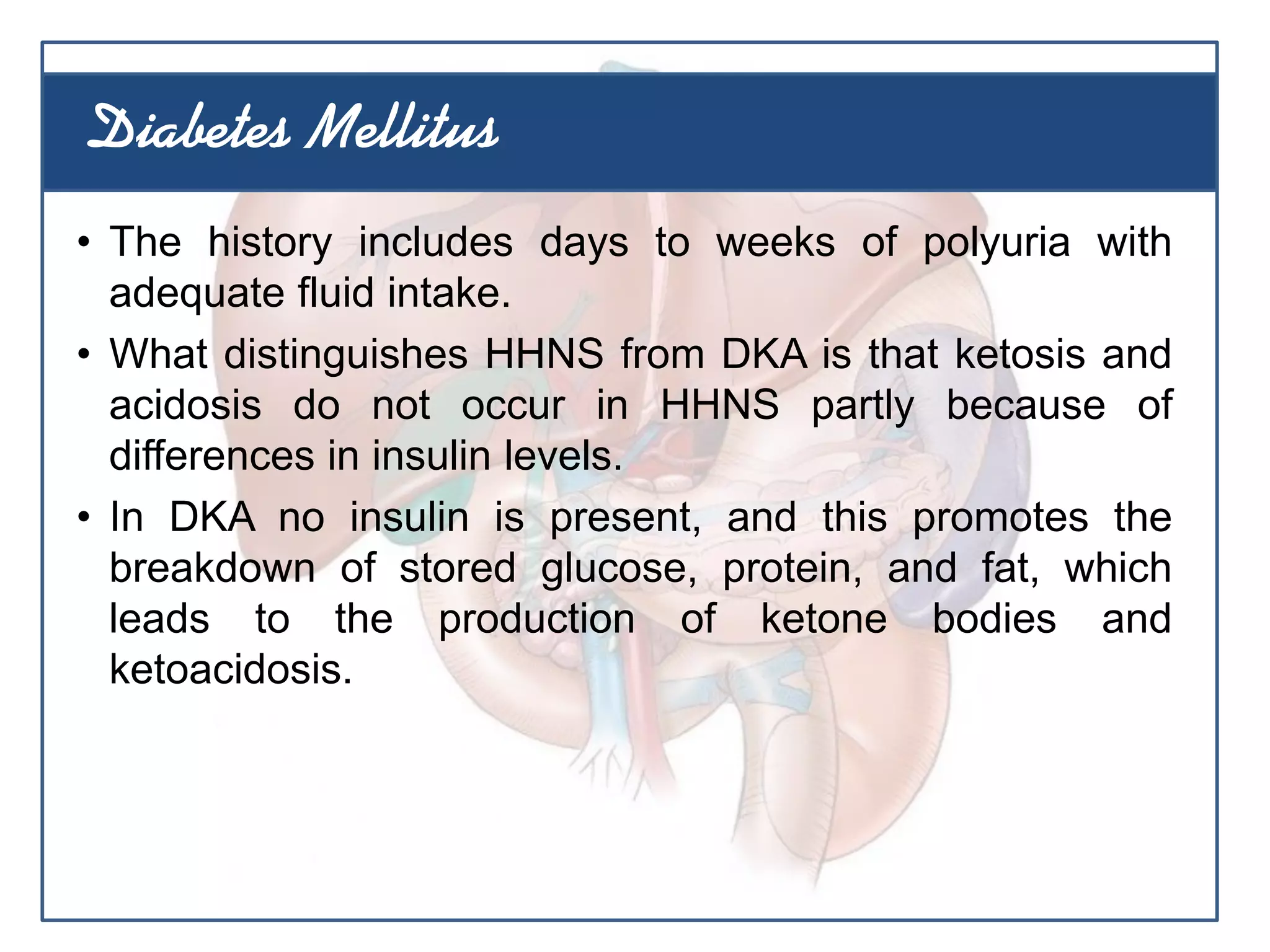 • The history includes days to weeks of polyuria with
adequate fluid intake.
• What distinguishes HHNS from DKA is that ketosis and
acidosis do not occur in HHNS partly because of
differences in insulin levels.
• In DKA no insulin is present, and this promotes the
breakdown of stored glucose, protein, and fat, which
leads to the production of ketone bodies and
ketoacidosis.
Diabetes Mellitus
 