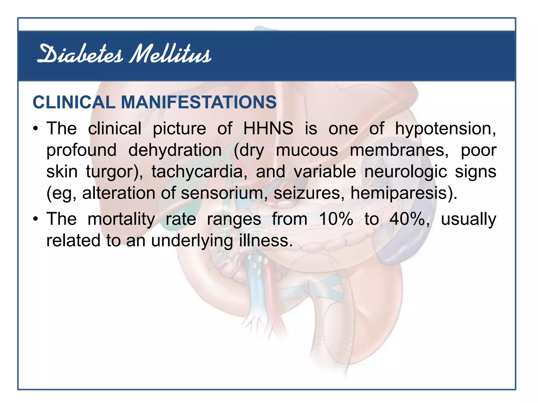CLINICAL MANIFESTATIONS
• The clinical picture of HHNS is one of hypotension,
profound dehydration (dry mucous membranes, poor
skin turgor), tachycardia, and variable neurologic signs
(eg, alteration of sensorium, seizures, hemiparesis).
• The mortality rate ranges from 10% to 40%, usually
related to an underlying illness.
Diabetes Mellitus
 