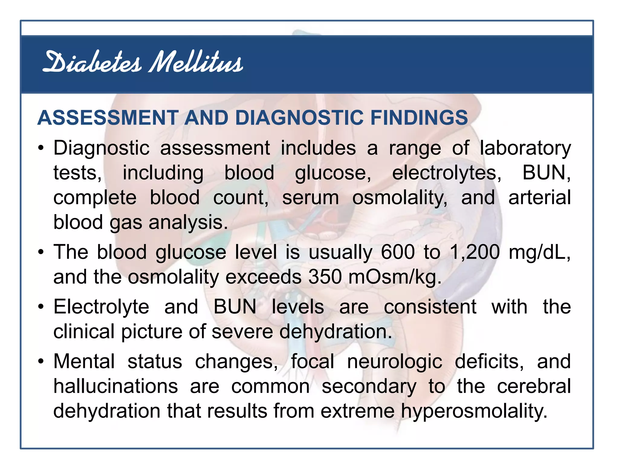 ASSESSMENT AND DIAGNOSTIC FINDINGS
• Diagnostic assessment includes a range of laboratory
tests, including blood glucose, electrolytes, BUN,
complete blood count, serum osmolality, and arterial
blood gas analysis.
• The blood glucose level is usually 600 to 1,200 mg/dL,
and the osmolality exceeds 350 mOsm/kg.
• Electrolyte and BUN levels are consistent with the
clinical picture of severe dehydration.
• Mental status changes, focal neurologic deficits, and
hallucinations are common secondary to the cerebral
dehydration that results from extreme hyperosmolality.
Diabetes Mellitus
 