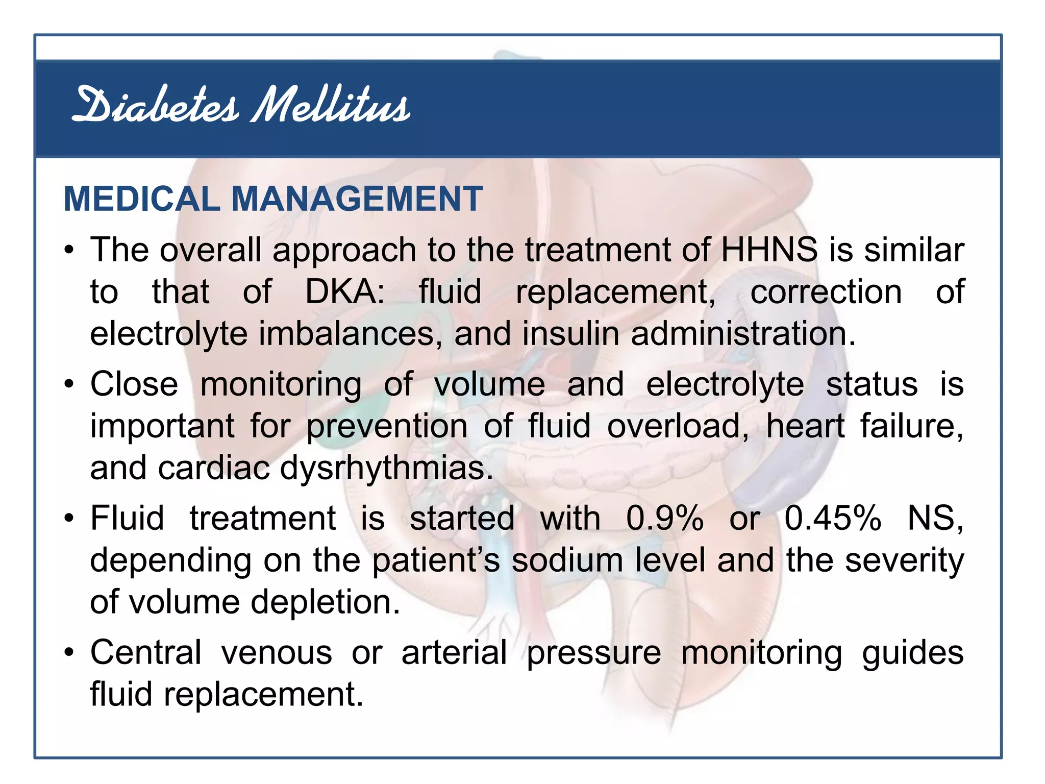 MEDICAL MANAGEMENT
• The overall approach to the treatment of HHNS is similar
to that of DKA: fluid replacement, correction of
electrolyte imbalances, and insulin administration.
• Close monitoring of volume and electrolyte status is
important for prevention of fluid overload, heart failure,
and cardiac dysrhythmias.
• Fluid treatment is started with 0.9% or 0.45% NS,
depending on the patient’s sodium level and the severity
of volume depletion.
• Central venous or arterial pressure monitoring guides
fluid replacement.
Diabetes Mellitus
 