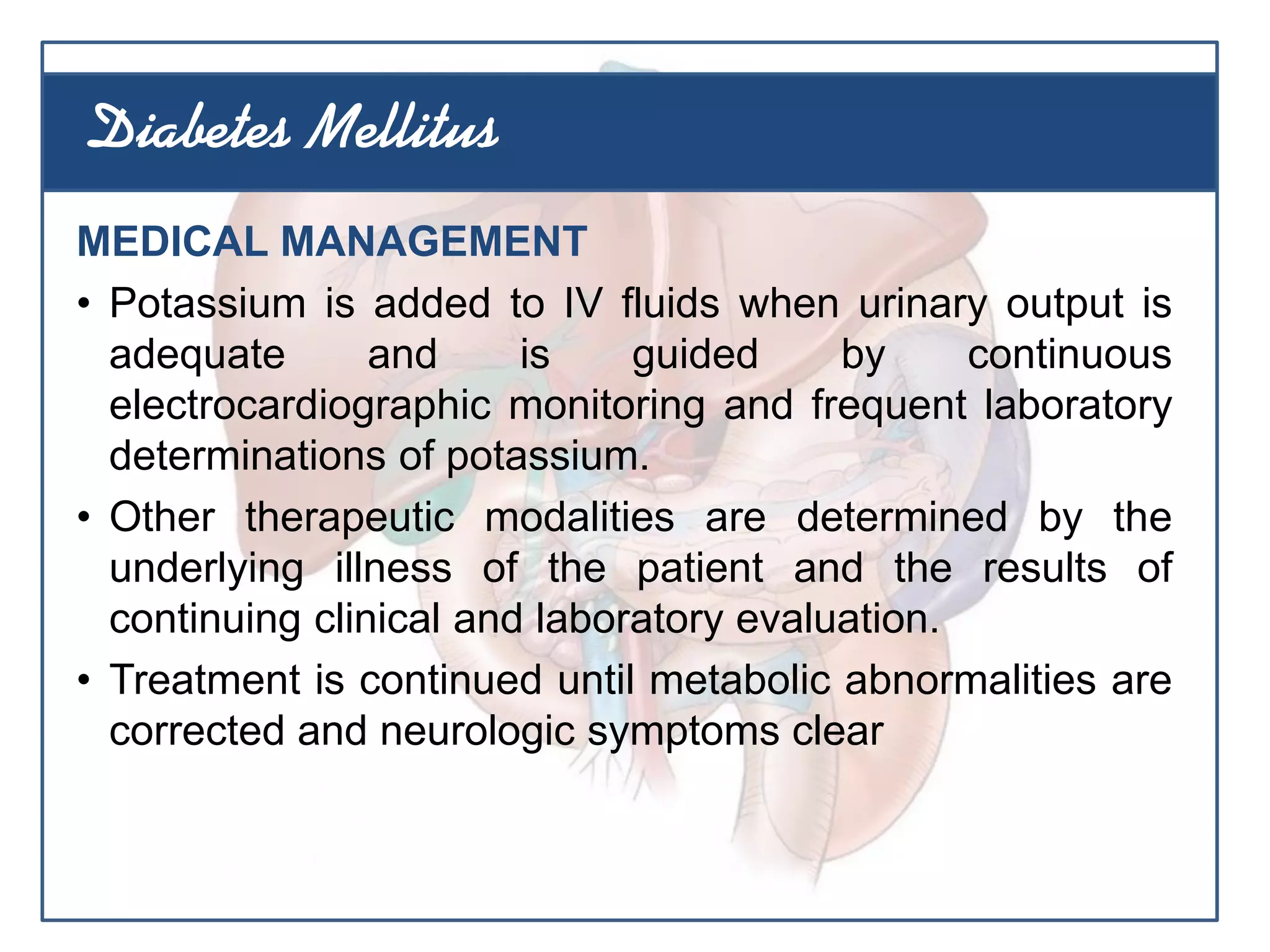 MEDICAL MANAGEMENT
• Potassium is added to IV fluids when urinary output is
adequate and is guided by continuous
electrocardiographic monitoring and frequent laboratory
determinations of potassium.
• Other therapeutic modalities are determined by the
underlying illness of the patient and the results of
continuing clinical and laboratory evaluation.
• Treatment is continued until metabolic abnormalities are
corrected and neurologic symptoms clear
Diabetes Mellitus
 