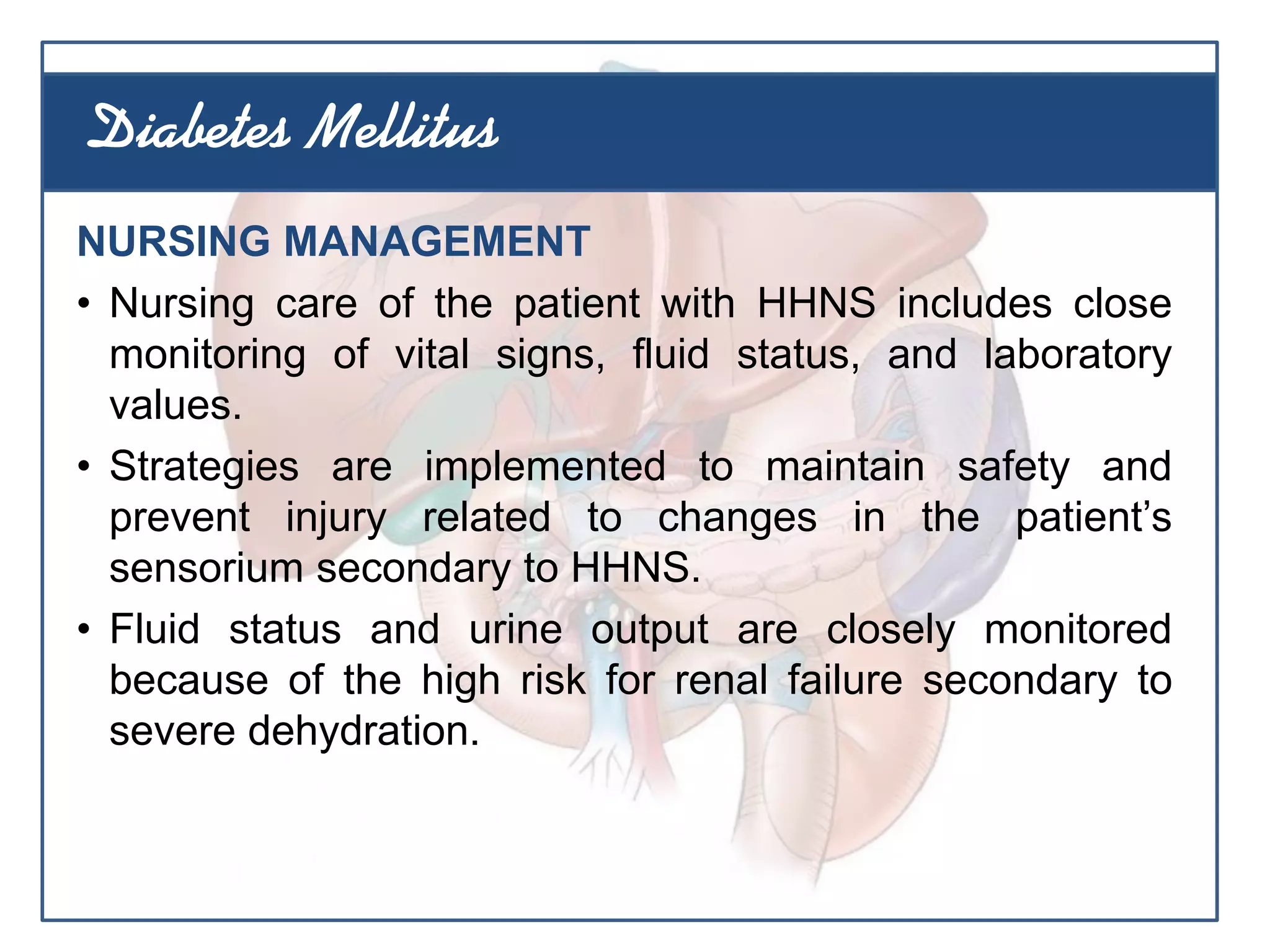 NURSING MANAGEMENT
• Nursing care of the patient with HHNS includes close
monitoring of vital signs, fluid status, and laboratory
values.
• Strategies are implemented to maintain safety and
prevent injury related to changes in the patient’s
sensorium secondary to HHNS.
• Fluid status and urine output are closely monitored
because of the high risk for renal failure secondary to
severe dehydration.
Diabetes Mellitus
 