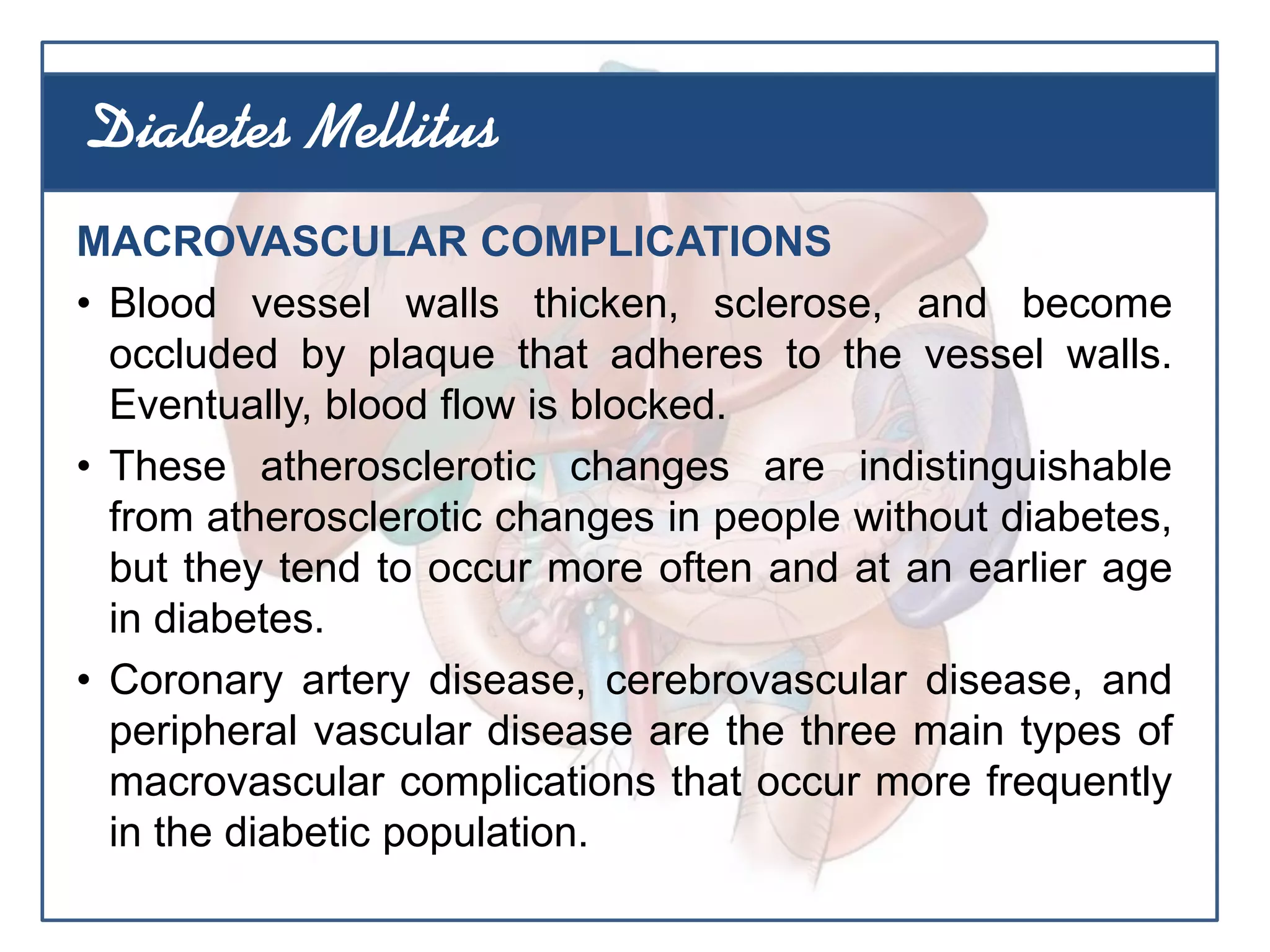 MACROVASCULAR COMPLICATIONS
• Blood vessel walls thicken, sclerose, and become
occluded by plaque that adheres to the vessel walls.
Eventually, blood flow is blocked.
• These atherosclerotic changes are indistinguishable
from atherosclerotic changes in people without diabetes,
but they tend to occur more often and at an earlier age
in diabetes.
• Coronary artery disease, cerebrovascular disease, and
peripheral vascular disease are the three main types of
macrovascular complications that occur more frequently
in the diabetic population.
Diabetes Mellitus
 