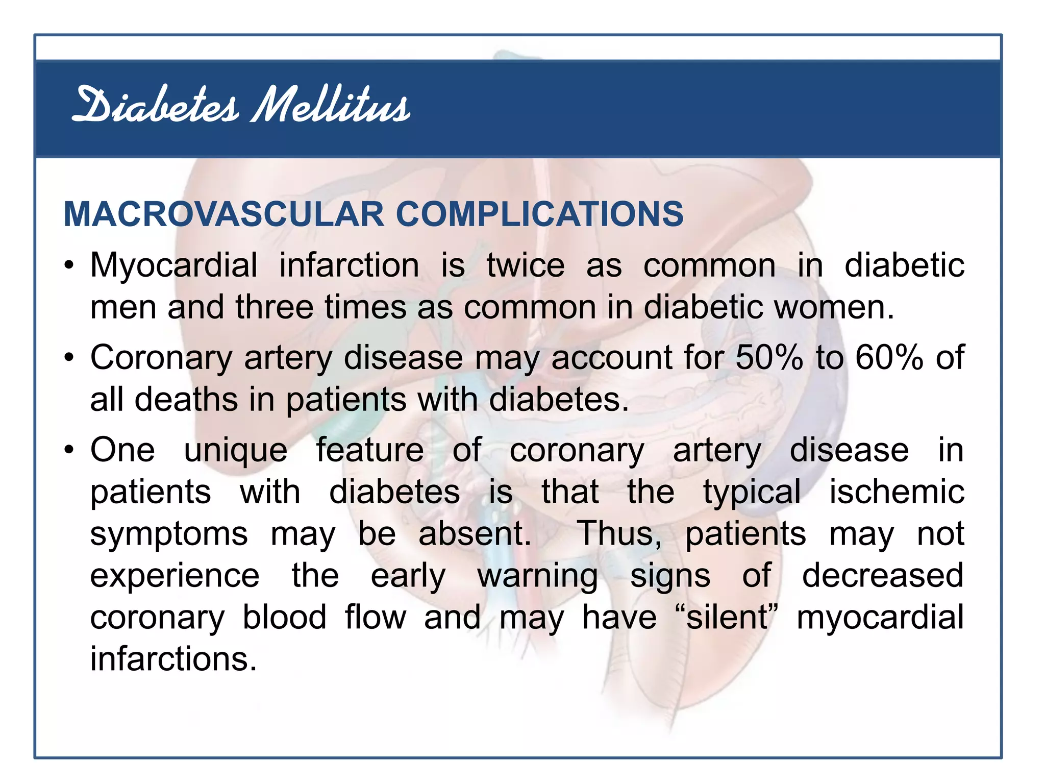 MACROVASCULAR COMPLICATIONS
• Myocardial infarction is twice as common in diabetic
men and three times as common in diabetic women.
• Coronary artery disease may account for 50% to 60% of
all deaths in patients with diabetes.
• One unique feature of coronary artery disease in
patients with diabetes is that the typical ischemic
symptoms may be absent. Thus, patients may not
experience the early warning signs of decreased
coronary blood flow and may have “silent” myocardial
infarctions.
Diabetes Mellitus
 