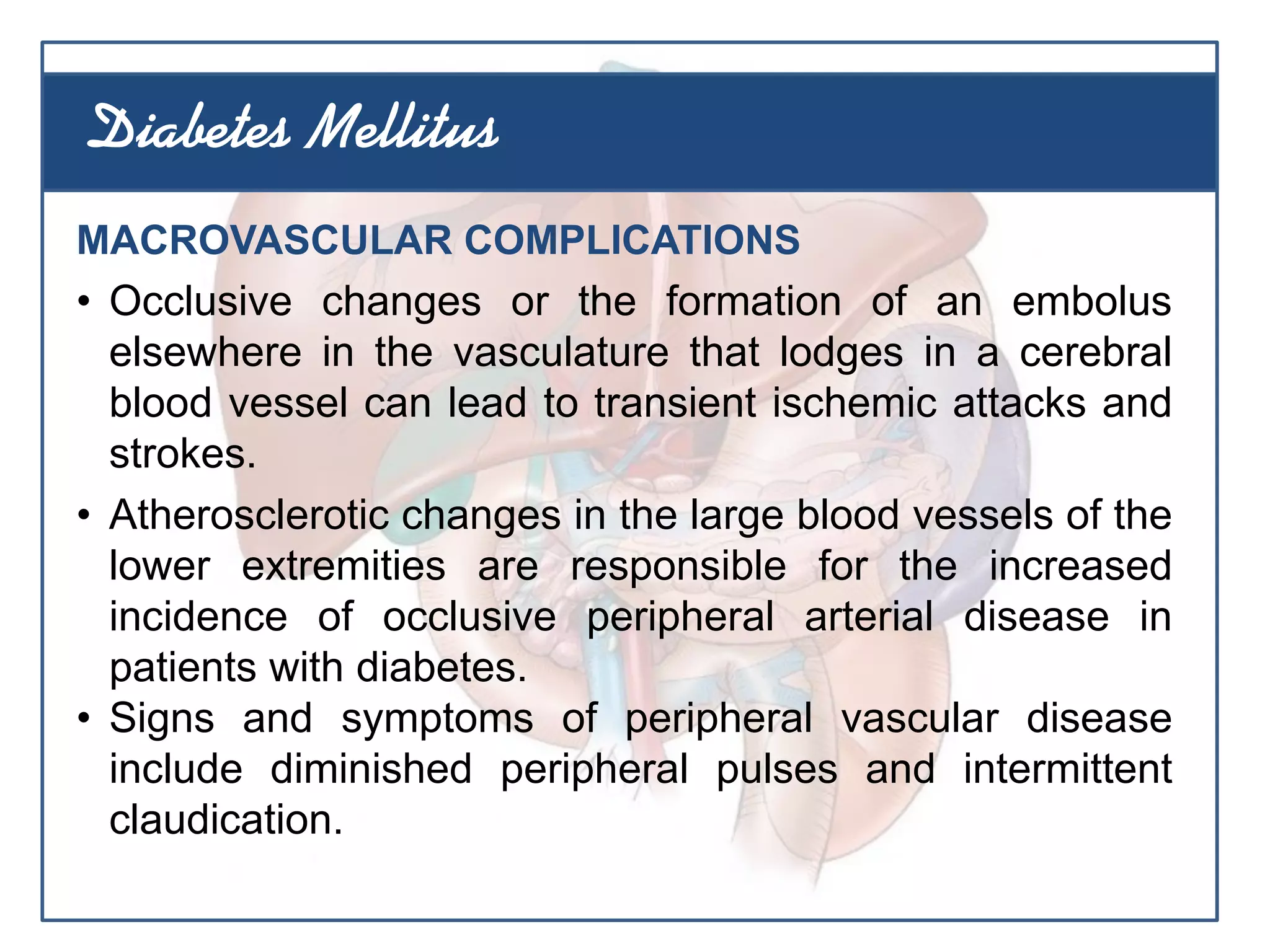 MACROVASCULAR COMPLICATIONS
• Occlusive changes or the formation of an embolus
elsewhere in the vasculature that lodges in a cerebral
blood vessel can lead to transient ischemic attacks and
strokes.
• Atherosclerotic changes in the large blood vessels of the
lower extremities are responsible for the increased
incidence of occlusive peripheral arterial disease in
patients with diabetes.
• Signs and symptoms of peripheral vascular disease
include diminished peripheral pulses and intermittent
claudication.
Diabetes Mellitus
 