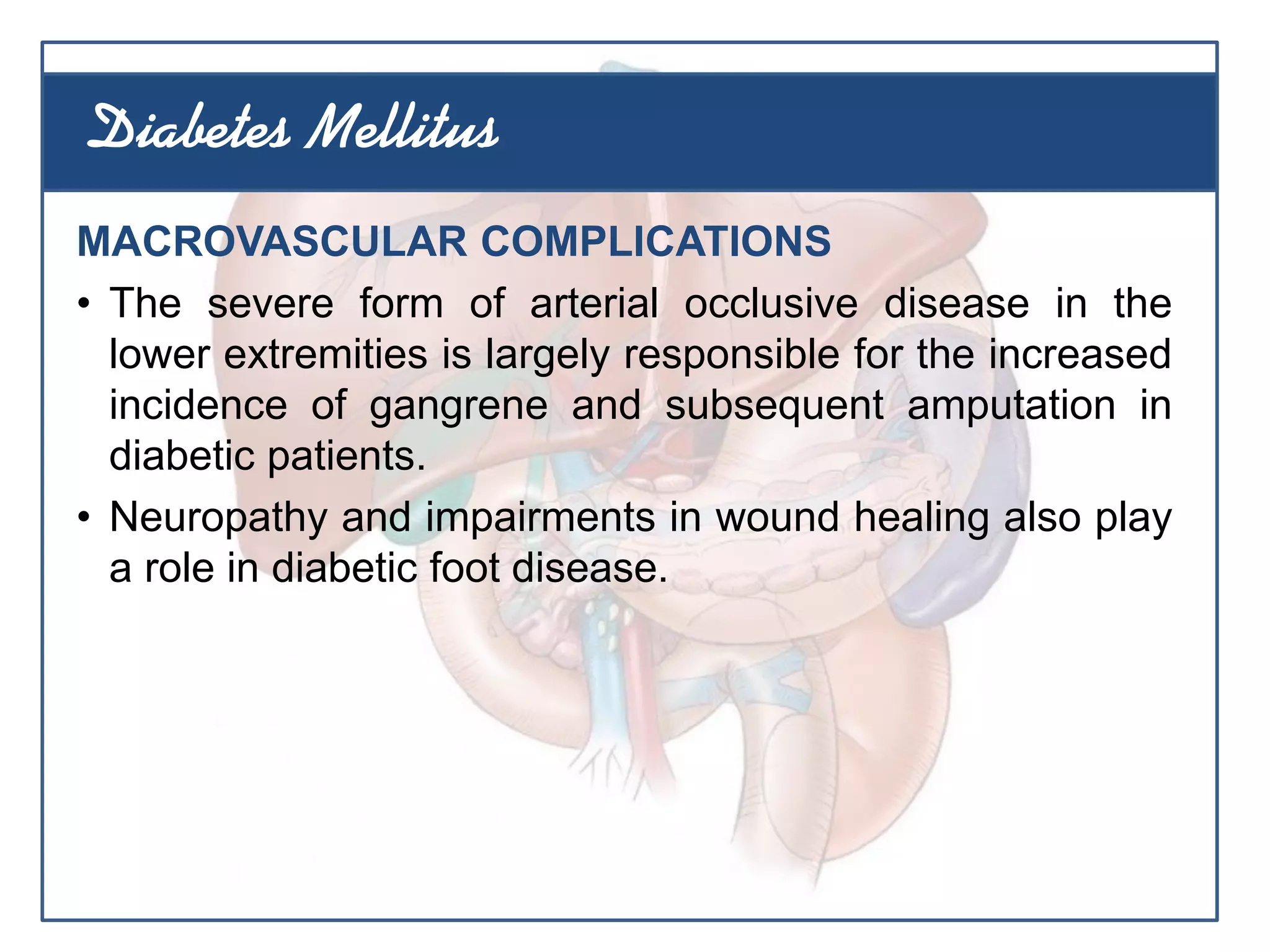 MACROVASCULAR COMPLICATIONS
• The severe form of arterial occlusive disease in the
lower extremities is largely responsible for the increased
incidence of gangrene and subsequent amputation in
diabetic patients.
• Neuropathy and impairments in wound healing also play
a role in diabetic foot disease.
Diabetes Mellitus
 