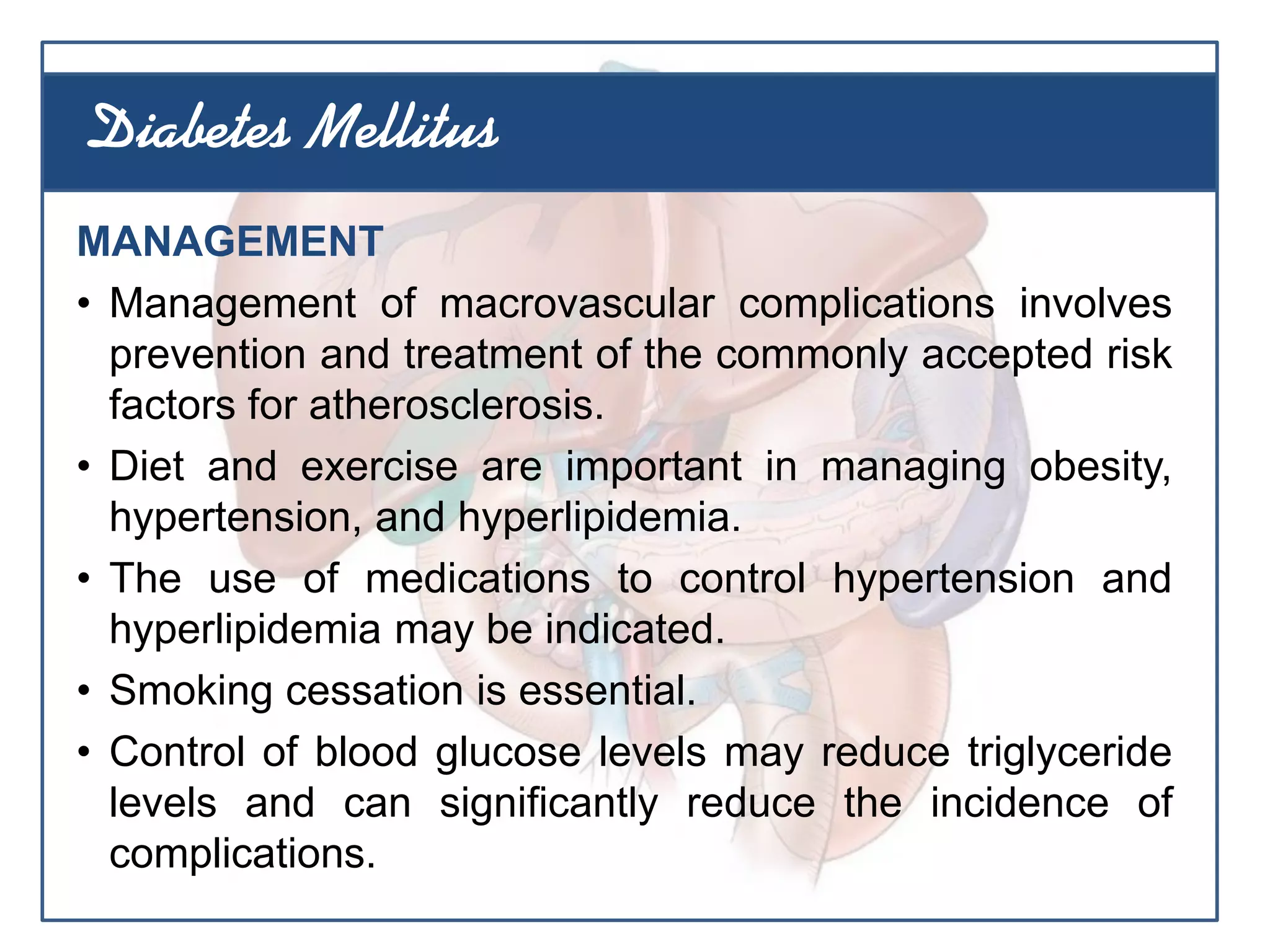 MANAGEMENT
• Management of macrovascular complications involves
prevention and treatment of the commonly accepted risk
factors for atherosclerosis.
• Diet and exercise are important in managing obesity,
hypertension, and hyperlipidemia.
• The use of medications to control hypertension and
hyperlipidemia may be indicated.
• Smoking cessation is essential.
• Control of blood glucose levels may reduce triglyceride
levels and can significantly reduce the incidence of
complications.
Diabetes Mellitus
 