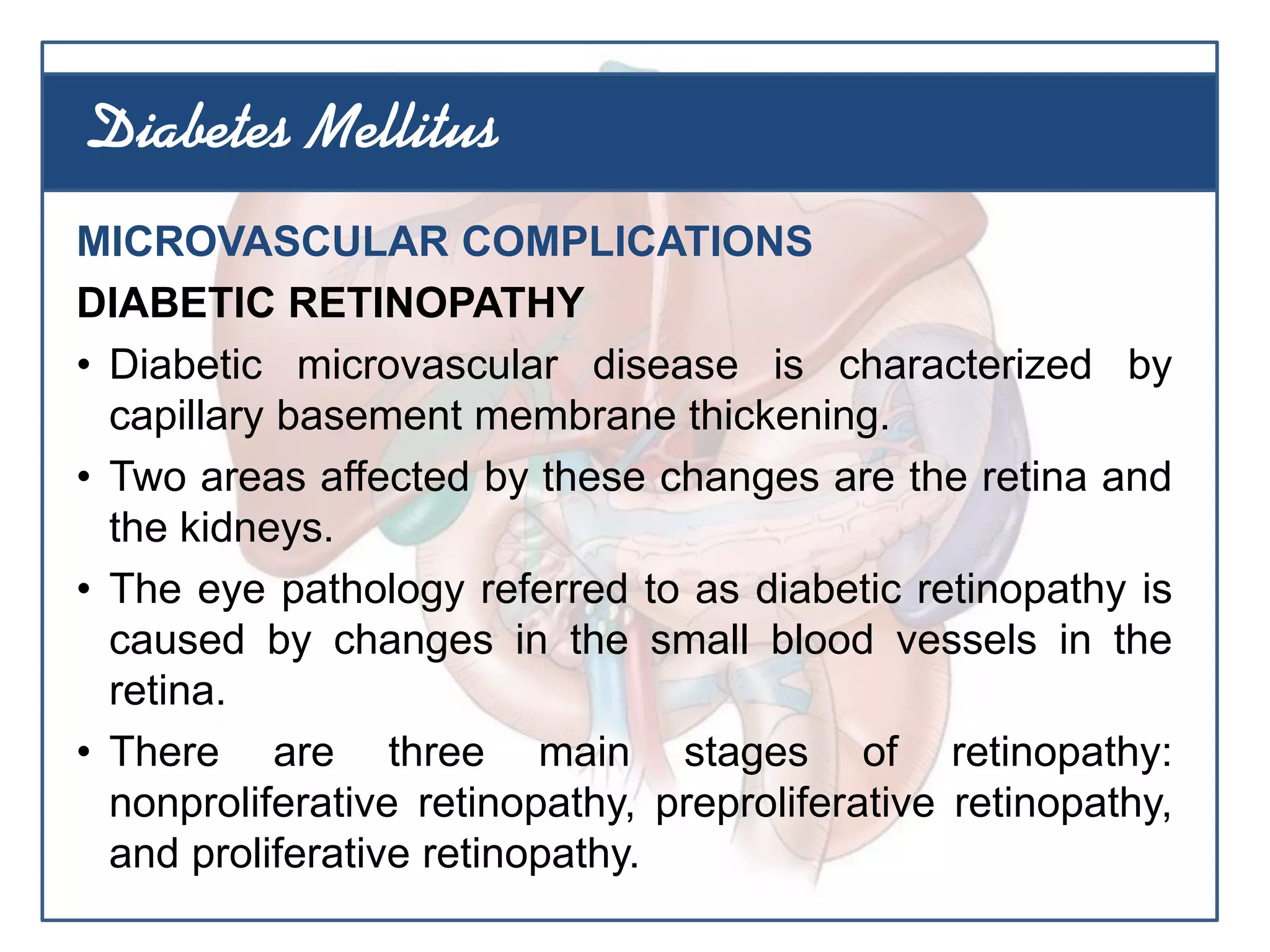 MICROVASCULAR COMPLICATIONS
DIABETIC RETINOPATHY
• Diabetic microvascular disease is characterized by
capillary basement membrane thickening.
• Two areas affected by these changes are the retina and
the kidneys.
• The eye pathology referred to as diabetic retinopathy is
caused by changes in the small blood vessels in the
retina.
• There are three main stages of retinopathy:
nonproliferative retinopathy, preproliferative retinopathy,
and proliferative retinopathy.
Diabetes Mellitus
 
