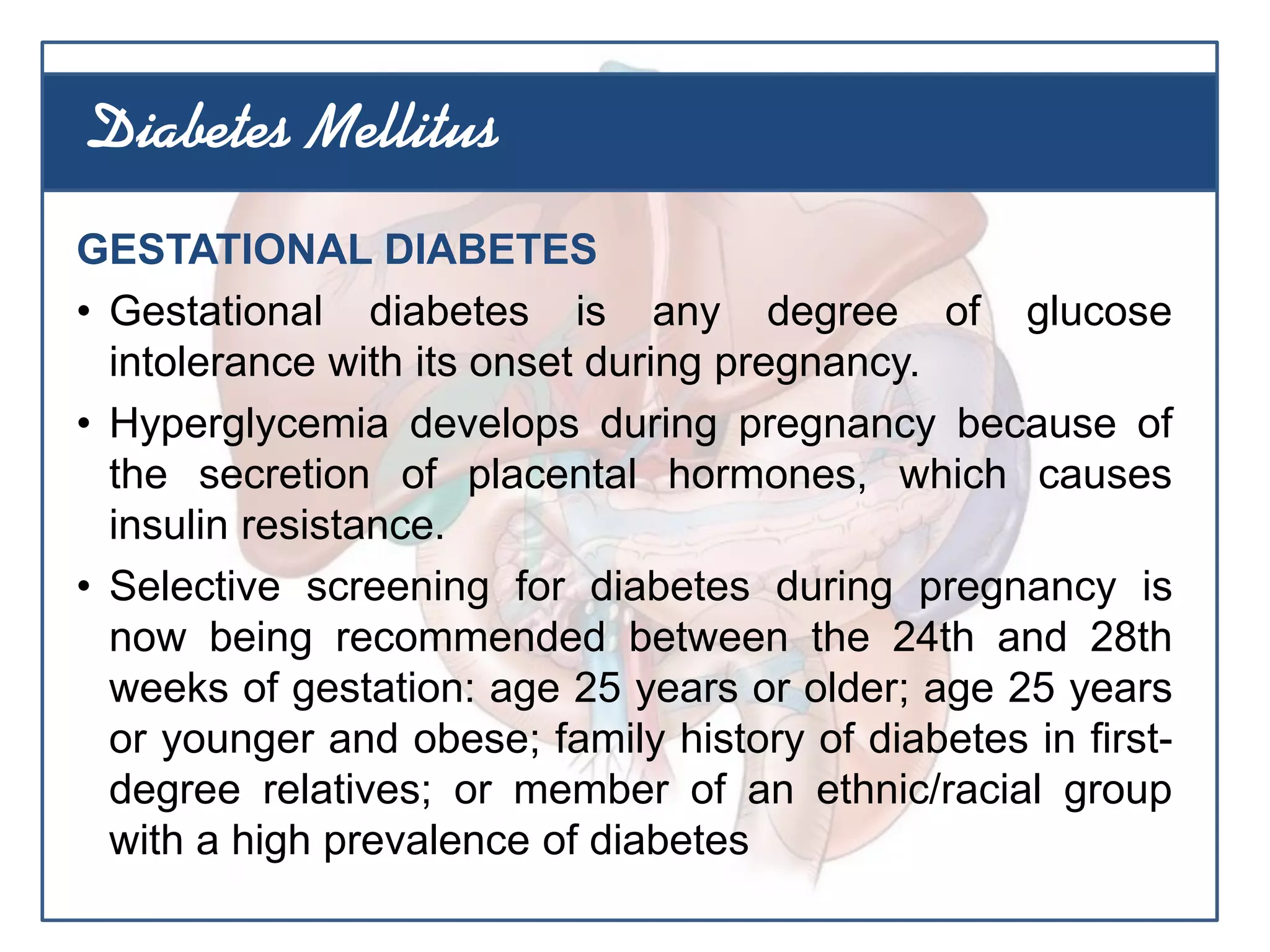GESTATIONAL DIABETES
• Gestational diabetes is any degree of glucose
intolerance with its onset during pregnancy.
• Hyperglycemia develops during pregnancy because of
the secretion of placental hormones, which causes
insulin resistance.
• Selective screening for diabetes during pregnancy is
now being recommended between the 24th and 28th
weeks of gestation: age 25 years or older; age 25 years
or younger and obese; family history of diabetes in first-
degree relatives; or member of an ethnic/racial group
with a high prevalence of diabetes
Diabetes Mellitus
 