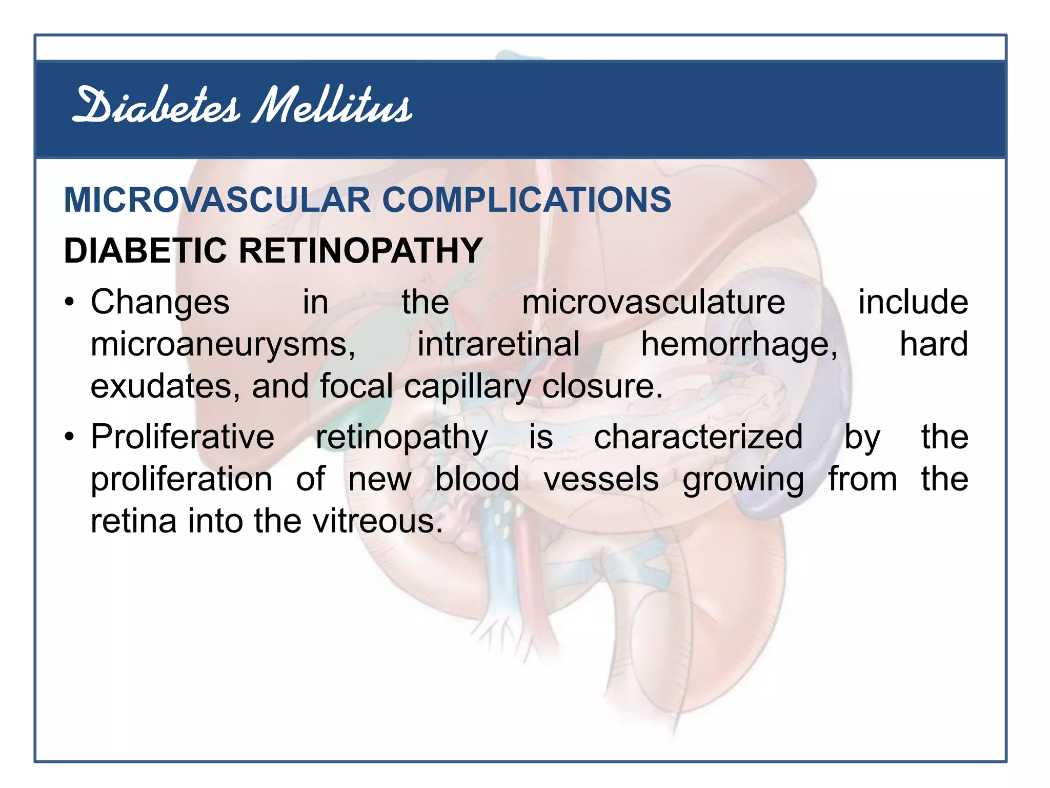 MICROVASCULAR COMPLICATIONS
DIABETIC RETINOPATHY
• Changes in the microvasculature include
microaneurysms, intraretinal hemorrhage, hard
exudates, and focal capillary closure.
• Proliferative retinopathy is characterized by the
proliferation of new blood vessels growing from the
retina into the vitreous.
Diabetes Mellitus
 