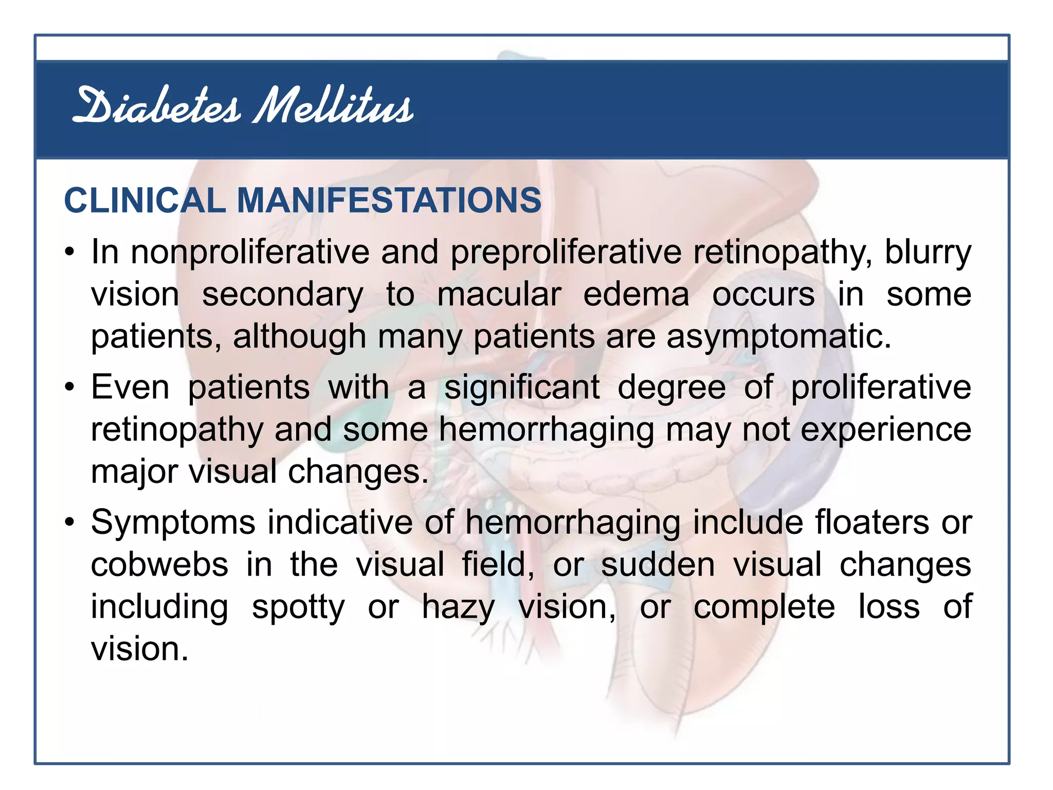 CLINICAL MANIFESTATIONS
• In nonproliferative and preproliferative retinopathy, blurry
vision secondary to macular edema occurs in some
patients, although many patients are asymptomatic.
• Even patients with a significant degree of proliferative
retinopathy and some hemorrhaging may not experience
major visual changes.
• Symptoms indicative of hemorrhaging include floaters or
cobwebs in the visual field, or sudden visual changes
including spotty or hazy vision, or complete loss of
vision.
Diabetes Mellitus
 