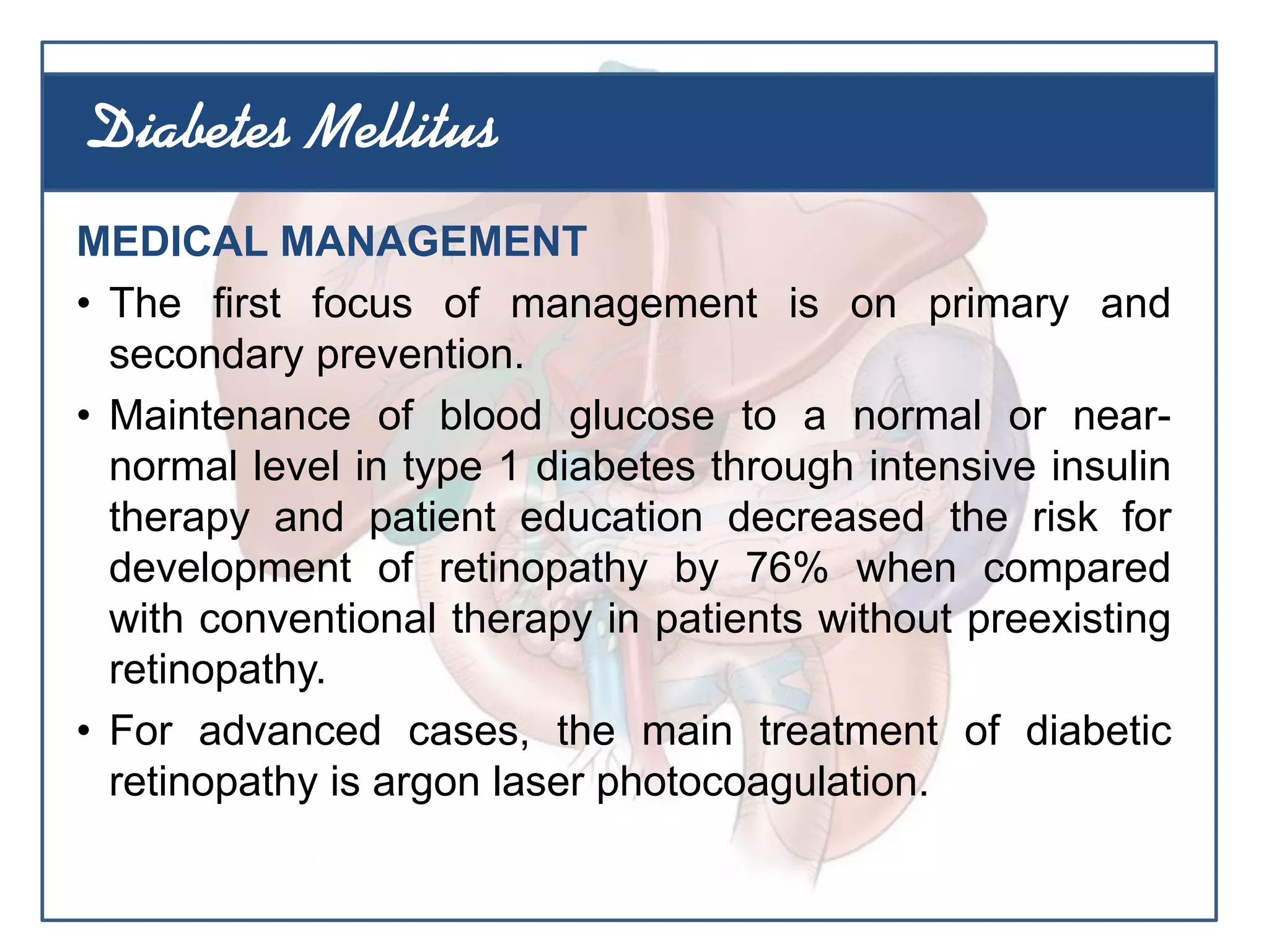 MEDICAL MANAGEMENT
• The first focus of management is on primary and
secondary prevention.
• Maintenance of blood glucose to a normal or near-
normal level in type 1 diabetes through intensive insulin
therapy and patient education decreased the risk for
development of retinopathy by 76% when compared
with conventional therapy in patients without preexisting
retinopathy.
• For advanced cases, the main treatment of diabetic
retinopathy is argon laser photocoagulation.
Diabetes Mellitus
 