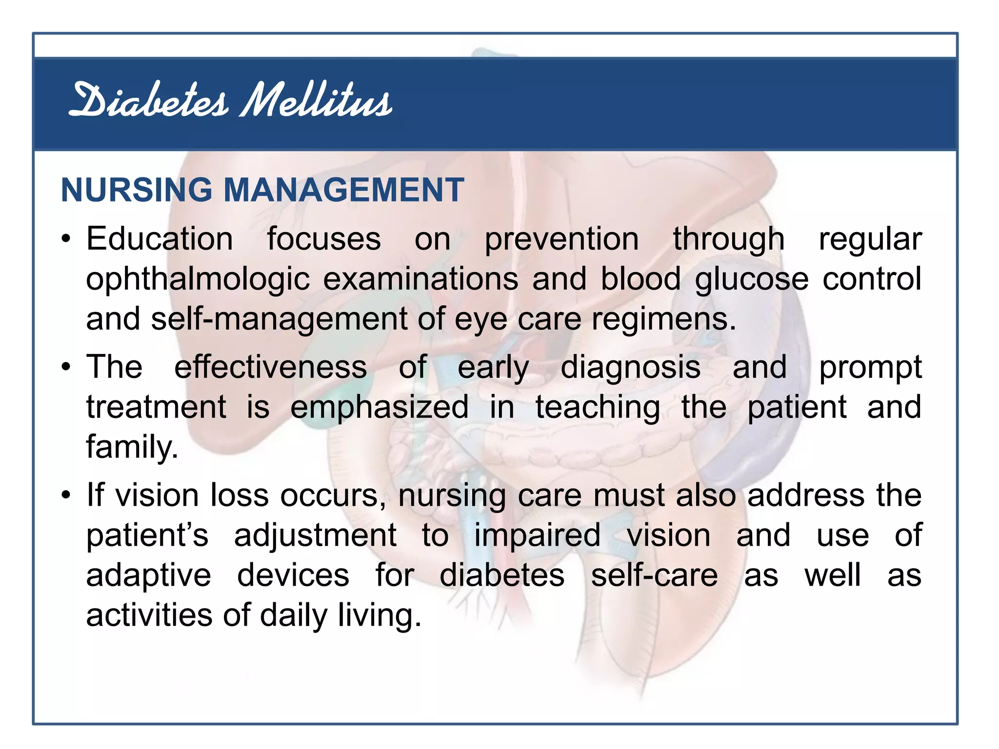 NURSING MANAGEMENT
• Education focuses on prevention through regular
ophthalmologic examinations and blood glucose control
and self-management of eye care regimens.
• The effectiveness of early diagnosis and prompt
treatment is emphasized in teaching the patient and
family.
• If vision loss occurs, nursing care must also address the
patient’s adjustment to impaired vision and use of
adaptive devices for diabetes self-care as well as
activities of daily living.
Diabetes Mellitus
 