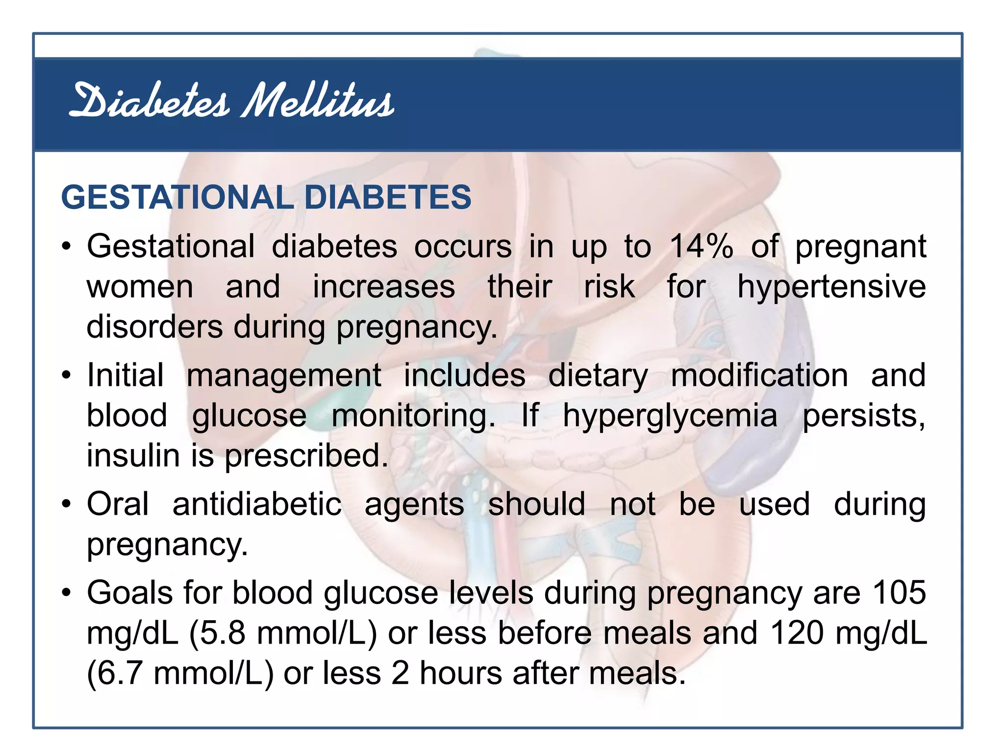 GESTATIONAL DIABETES
• Gestational diabetes occurs in up to 14% of pregnant
women and increases their risk for hypertensive
disorders during pregnancy.
• Initial management includes dietary modification and
blood glucose monitoring. If hyperglycemia persists,
insulin is prescribed.
• Oral antidiabetic agents should not be used during
pregnancy.
• Goals for blood glucose levels during pregnancy are 105
mg/dL (5.8 mmol/L) or less before meals and 120 mg/dL
(6.7 mmol/L) or less 2 hours after meals.
Diabetes Mellitus
 