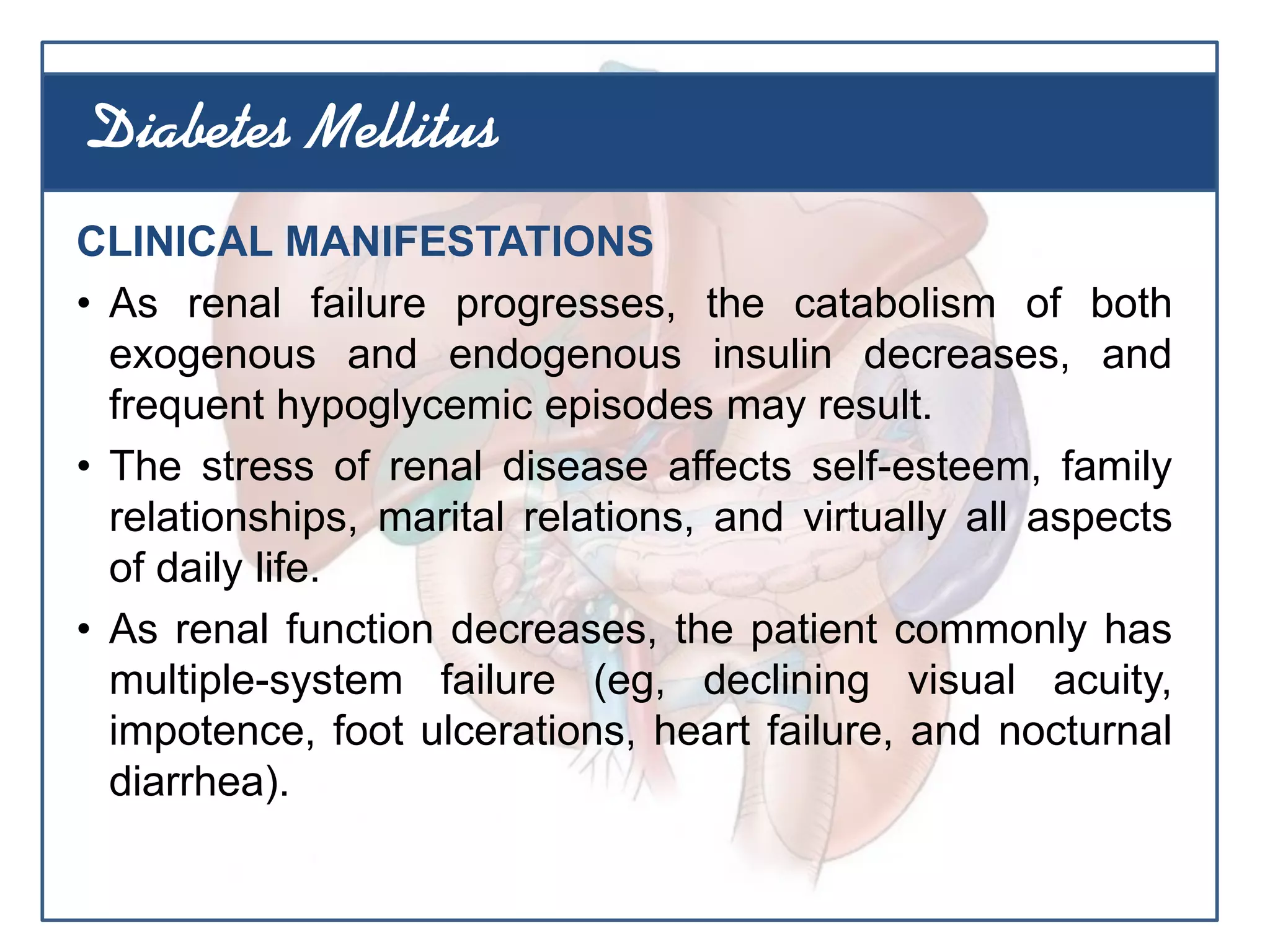 CLINICAL MANIFESTATIONS
• As renal failure progresses, the catabolism of both
exogenous and endogenous insulin decreases, and
frequent hypoglycemic episodes may result.
• The stress of renal disease affects self-esteem, family
relationships, marital relations, and virtually all aspects
of daily life.
• As renal function decreases, the patient commonly has
multiple-system failure (eg, declining visual acuity,
impotence, foot ulcerations, heart failure, and nocturnal
diarrhea).
Diabetes Mellitus
 