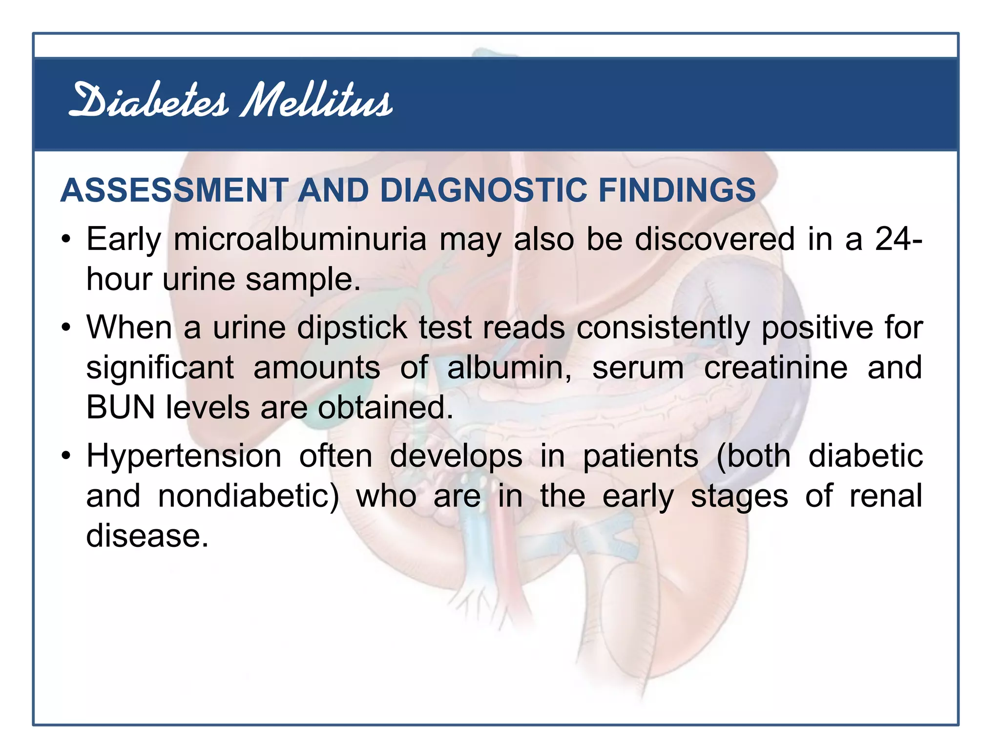 ASSESSMENT AND DIAGNOSTIC FINDINGS
• Early microalbuminuria may also be discovered in a 24-
hour urine sample.
• When a urine dipstick test reads consistently positive for
significant amounts of albumin, serum creatinine and
BUN levels are obtained.
• Hypertension often develops in patients (both diabetic
and nondiabetic) who are in the early stages of renal
disease.
Diabetes Mellitus
 