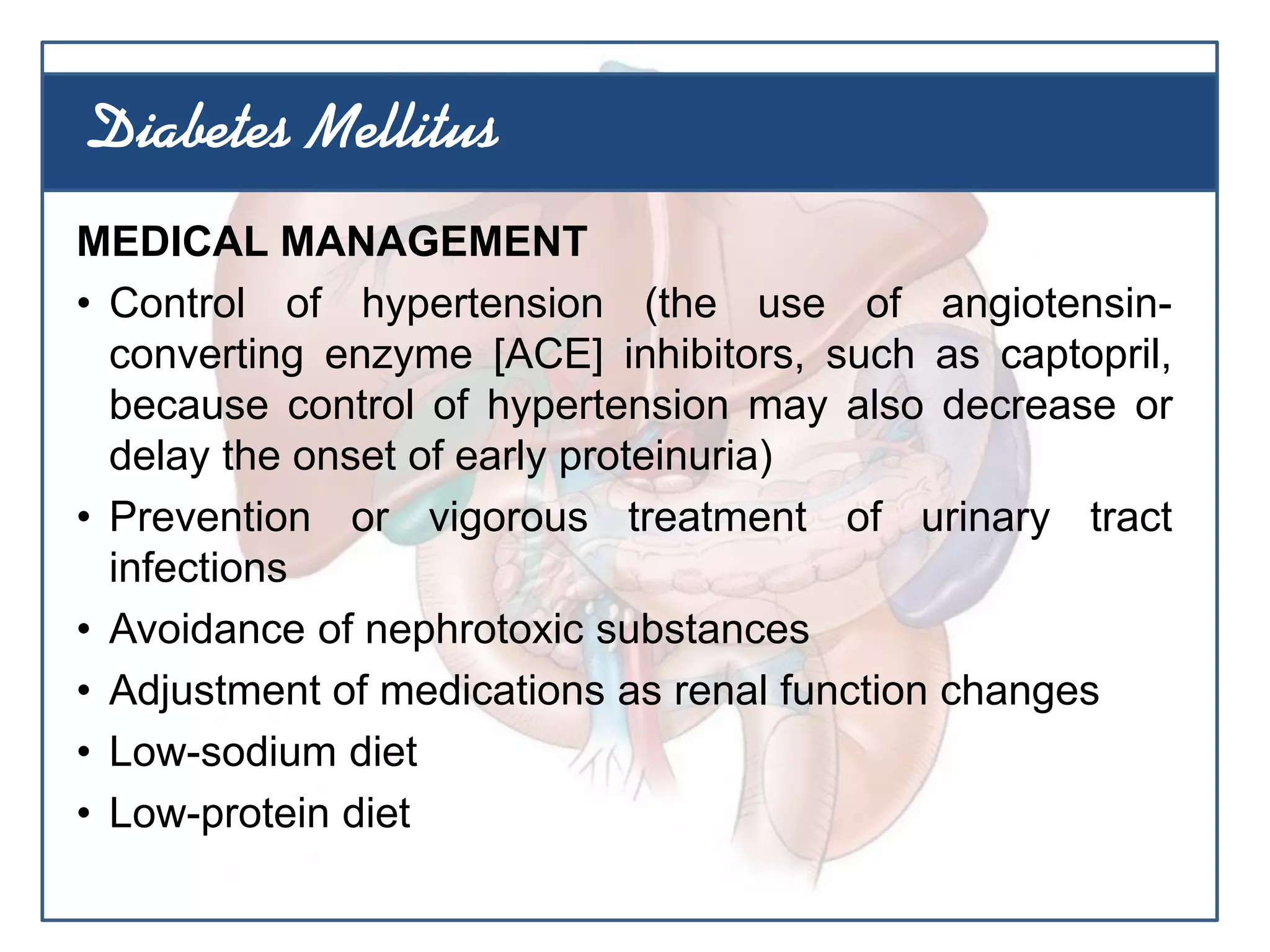 MEDICAL MANAGEMENT
• Control of hypertension (the use of angiotensin-
converting enzyme [ACE] inhibitors, such as captopril,
because control of hypertension may also decrease or
delay the onset of early proteinuria)
• Prevention or vigorous treatment of urinary tract
infections
• Avoidance of nephrotoxic substances
• Adjustment of medications as renal function changes
• Low-sodium diet
• Low-protein diet
Diabetes Mellitus
 