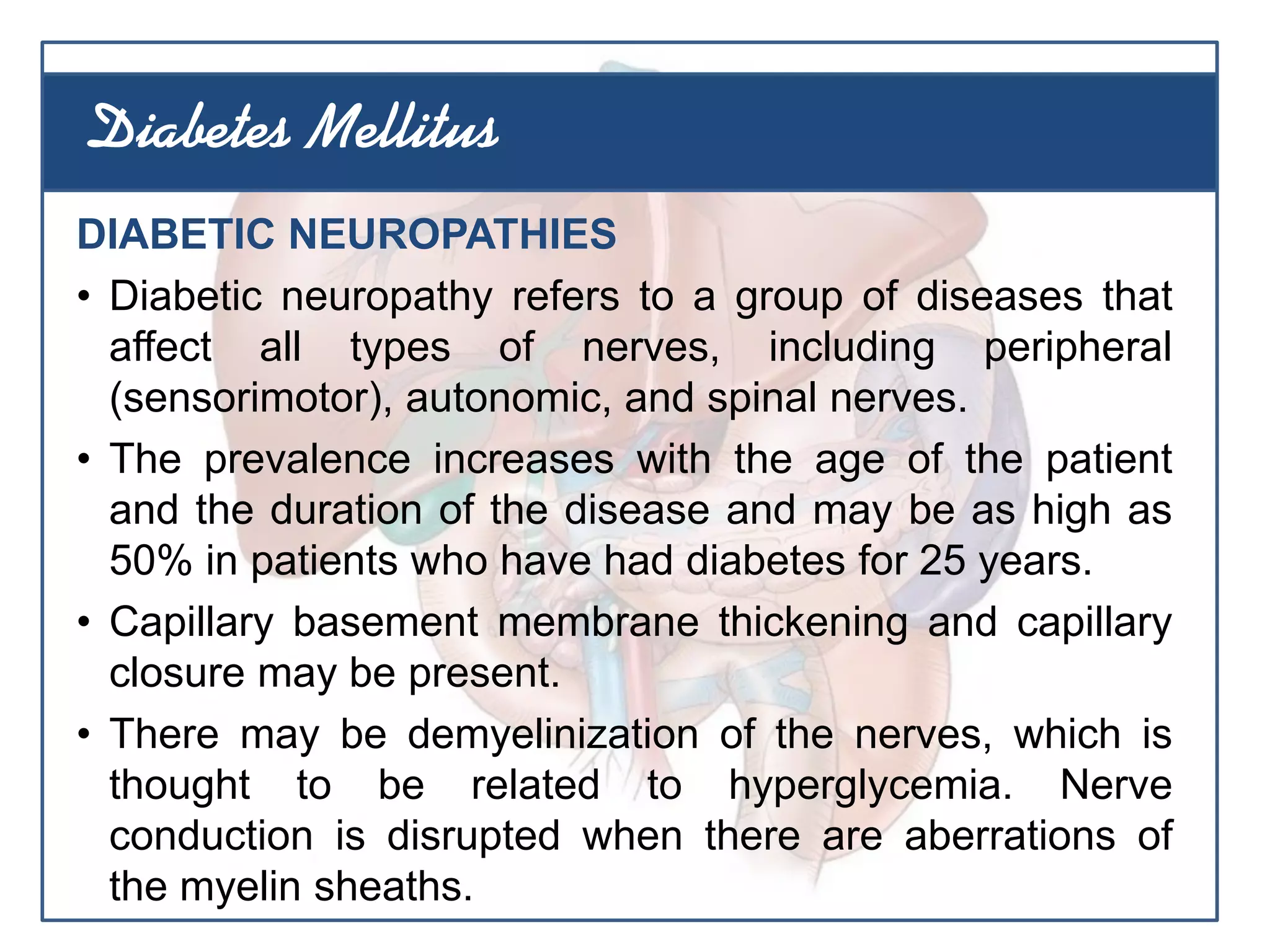 DIABETIC NEUROPATHIES
• Diabetic neuropathy refers to a group of diseases that
affect all types of nerves, including peripheral
(sensorimotor), autonomic, and spinal nerves.
• The prevalence increases with the age of the patient
and the duration of the disease and may be as high as
50% in patients who have had diabetes for 25 years.
• Capillary basement membrane thickening and capillary
closure may be present.
• There may be demyelinization of the nerves, which is
thought to be related to hyperglycemia. Nerve
conduction is disrupted when there are aberrations of
the myelin sheaths.
Diabetes Mellitus
 