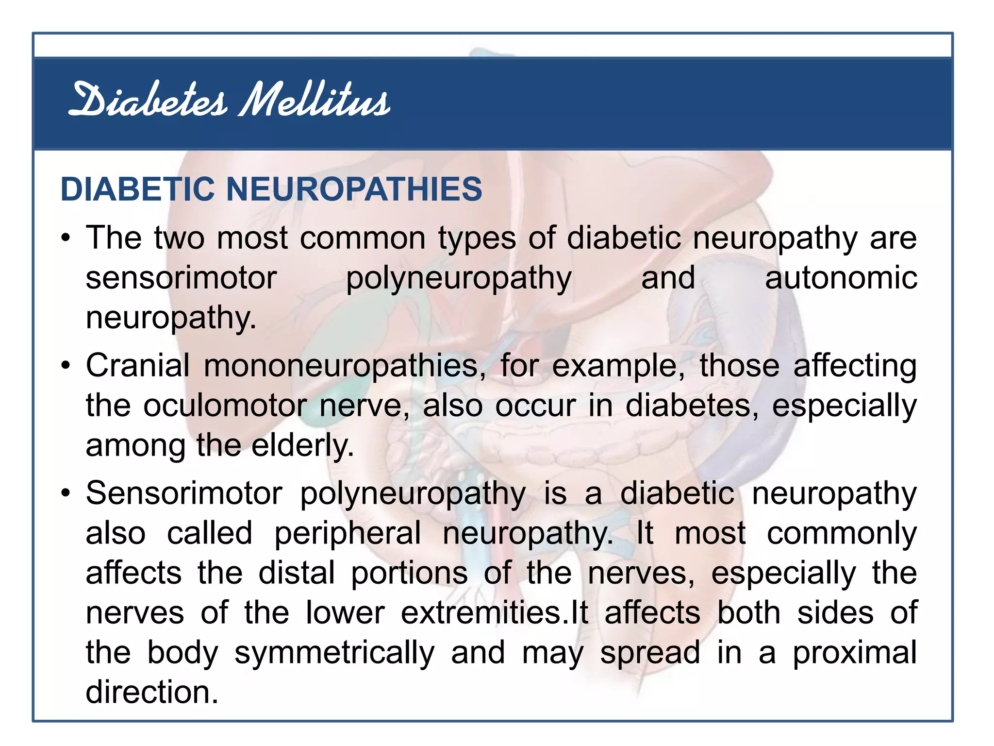 DIABETIC NEUROPATHIES
• The two most common types of diabetic neuropathy are
sensorimotor polyneuropathy and autonomic
neuropathy.
• Cranial mononeuropathies, for example, those affecting
the oculomotor nerve, also occur in diabetes, especially
among the elderly.
• Sensorimotor polyneuropathy is a diabetic neuropathy
also called peripheral neuropathy. It most commonly
affects the distal portions of the nerves, especially the
nerves of the lower extremities.It affects both sides of
the body symmetrically and may spread in a proximal
direction.
Diabetes Mellitus
 