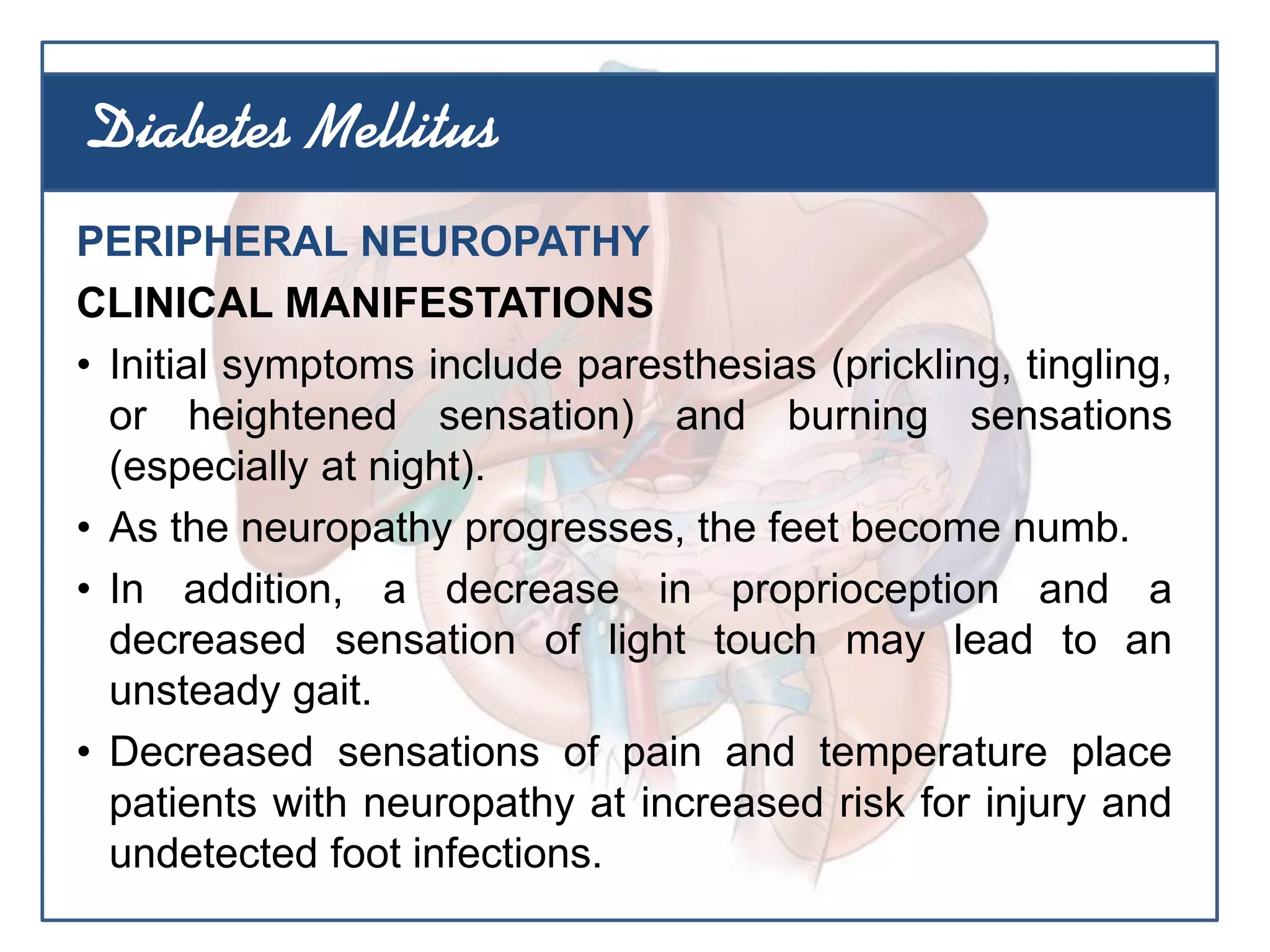 PERIPHERAL NEUROPATHY
CLINICAL MANIFESTATIONS
• Initial symptoms include paresthesias (prickling, tingling,
or heightened sensation) and burning sensations
(especially at night).
• As the neuropathy progresses, the feet become numb.
• In addition, a decrease in proprioception and a
decreased sensation of light touch may lead to an
unsteady gait.
• Decreased sensations of pain and temperature place
patients with neuropathy at increased risk for injury and
undetected foot infections.
Diabetes Mellitus
 