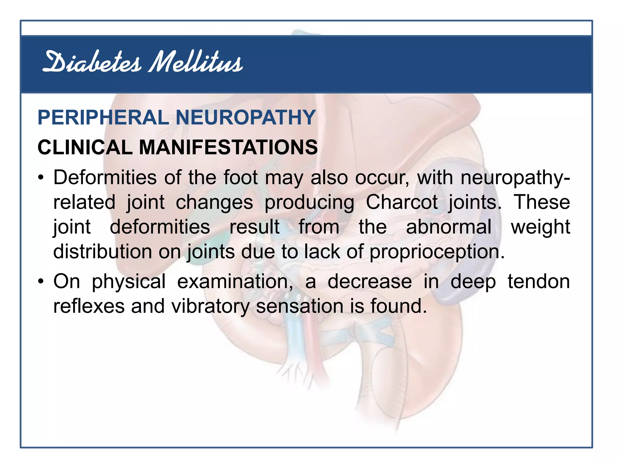 PERIPHERAL NEUROPATHY
CLINICAL MANIFESTATIONS
• Deformities of the foot may also occur, with neuropathy-
related joint changes producing Charcot joints. These
joint deformities result from the abnormal weight
distribution on joints due to lack of proprioception.
• On physical examination, a decrease in deep tendon
reflexes and vibratory sensation is found.
Diabetes Mellitus
 