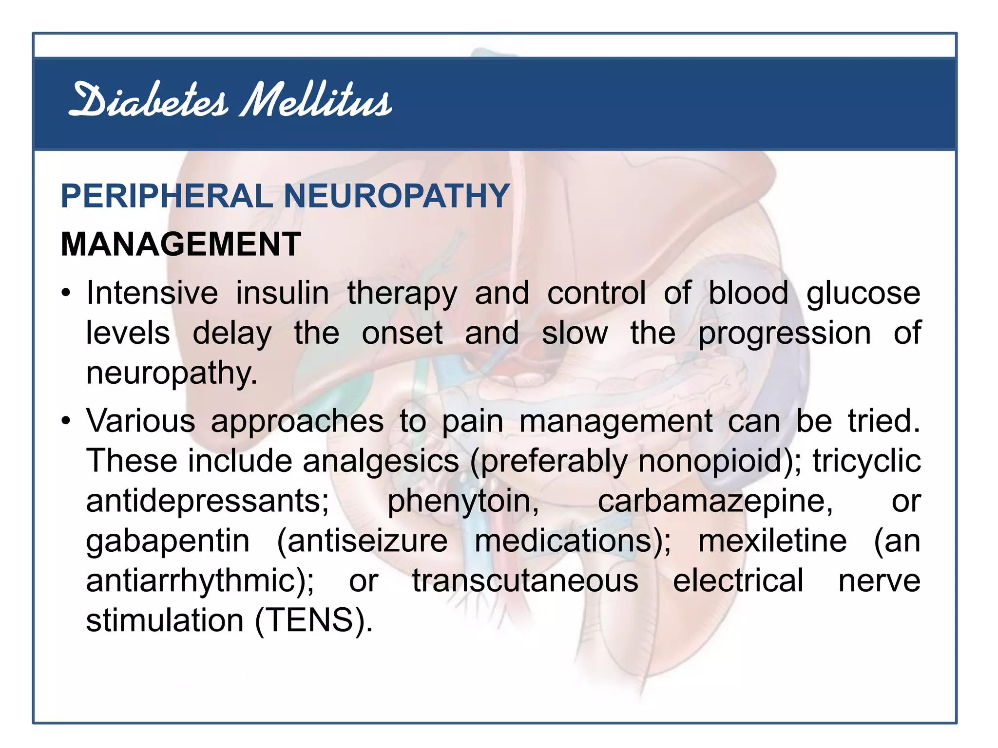 PERIPHERAL NEUROPATHY
MANAGEMENT
• Intensive insulin therapy and control of blood glucose
levels delay the onset and slow the progression of
neuropathy.
• Various approaches to pain management can be tried.
These include analgesics (preferably nonopioid); tricyclic
antidepressants; phenytoin, carbamazepine, or
gabapentin (antiseizure medications); mexiletine (an
antiarrhythmic); or transcutaneous electrical nerve
stimulation (TENS).
Diabetes Mellitus
 
