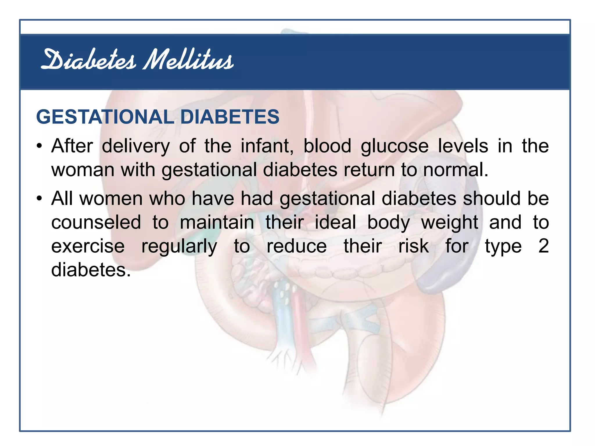 GESTATIONAL DIABETES
• After delivery of the infant, blood glucose levels in the
woman with gestational diabetes return to normal.
• All women who have had gestational diabetes should be
counseled to maintain their ideal body weight and to
exercise regularly to reduce their risk for type 2
diabetes.
Diabetes Mellitus
 