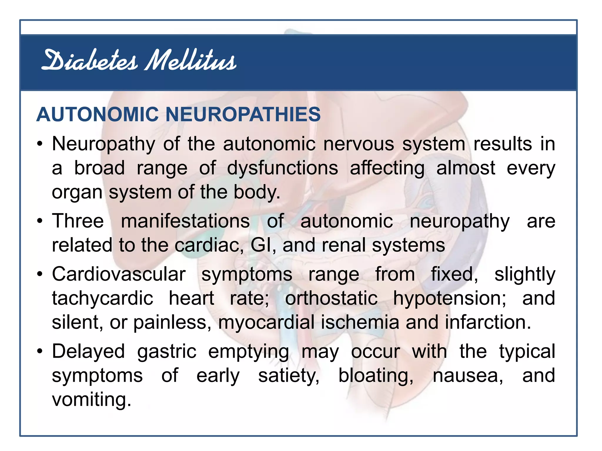 AUTONOMIC NEUROPATHIES
• Neuropathy of the autonomic nervous system results in
a broad range of dysfunctions affecting almost every
organ system of the body.
• Three manifestations of autonomic neuropathy are
related to the cardiac, GI, and renal systems
• Cardiovascular symptoms range from fixed, slightly
tachycardic heart rate; orthostatic hypotension; and
silent, or painless, myocardial ischemia and infarction.
• Delayed gastric emptying may occur with the typical
symptoms of early satiety, bloating, nausea, and
vomiting.
Diabetes Mellitus
 
