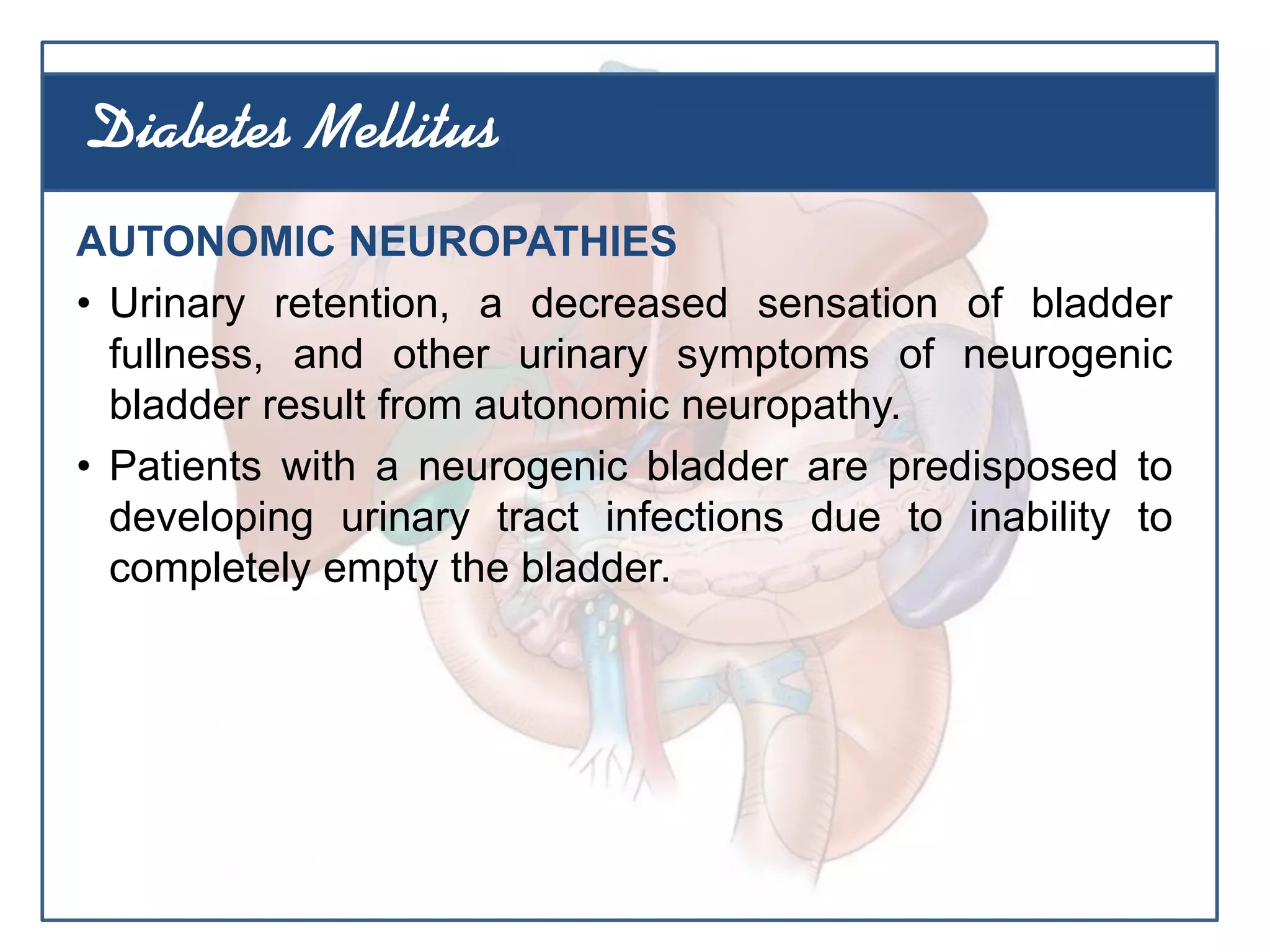 AUTONOMIC NEUROPATHIES
• Urinary retention, a decreased sensation of bladder
fullness, and other urinary symptoms of neurogenic
bladder result from autonomic neuropathy.
• Patients with a neurogenic bladder are predisposed to
developing urinary tract infections due to inability to
completely empty the bladder.
Diabetes Mellitus
 