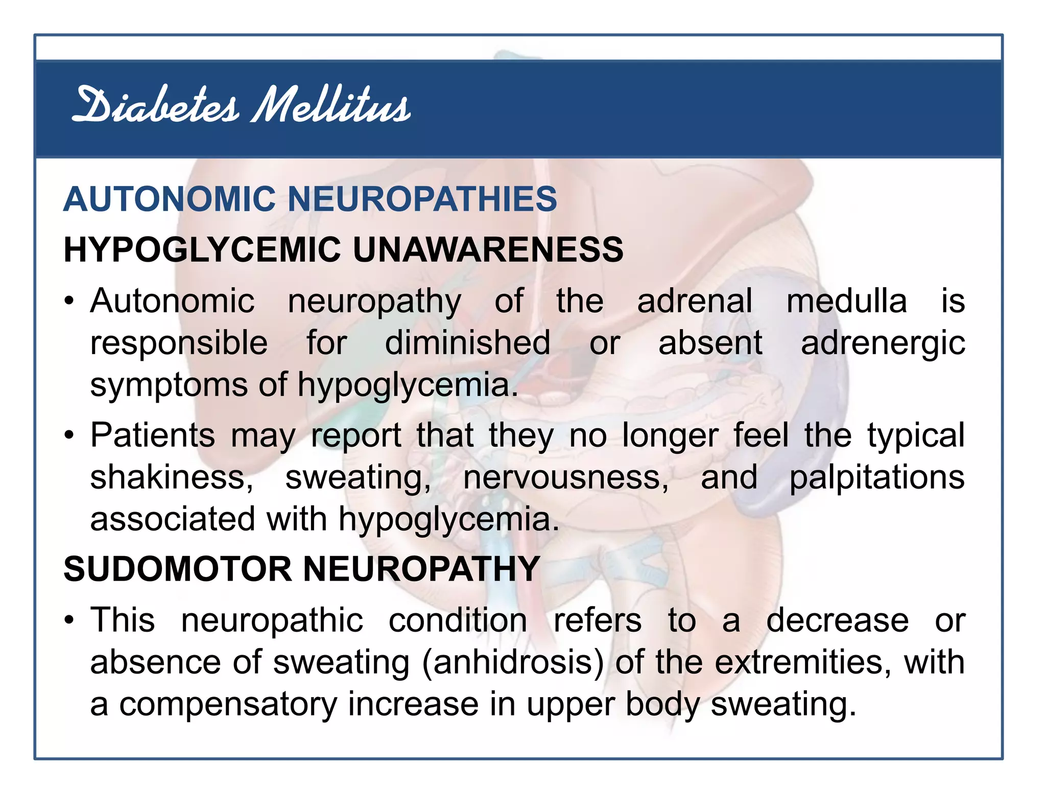 AUTONOMIC NEUROPATHIES
HYPOGLYCEMIC UNAWARENESS
• Autonomic neuropathy of the adrenal medulla is
responsible for diminished or absent adrenergic
symptoms of hypoglycemia.
• Patients may report that they no longer feel the typical
shakiness, sweating, nervousness, and palpitations
associated with hypoglycemia.
SUDOMOTOR NEUROPATHY
• This neuropathic condition refers to a decrease or
absence of sweating (anhidrosis) of the extremities, with
a compensatory increase in upper body sweating.
Diabetes Mellitus
 