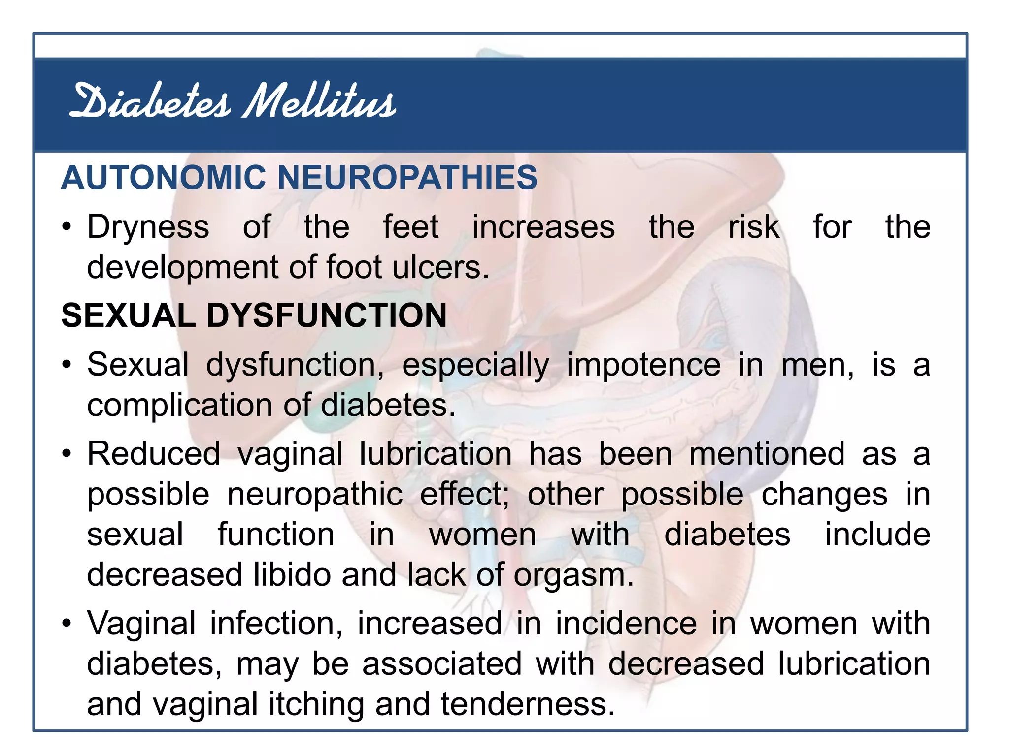 AUTONOMIC NEUROPATHIES
• Dryness of the feet increases the risk for the
development of foot ulcers.
SEXUAL DYSFUNCTION
• Sexual dysfunction, especially impotence in men, is a
complication of diabetes.
• Reduced vaginal lubrication has been mentioned as a
possible neuropathic effect; other possible changes in
sexual function in women with diabetes include
decreased libido and lack of orgasm.
• Vaginal infection, increased in incidence in women with
diabetes, may be associated with decreased lubrication
and vaginal itching and tenderness.
Diabetes Mellitus
 