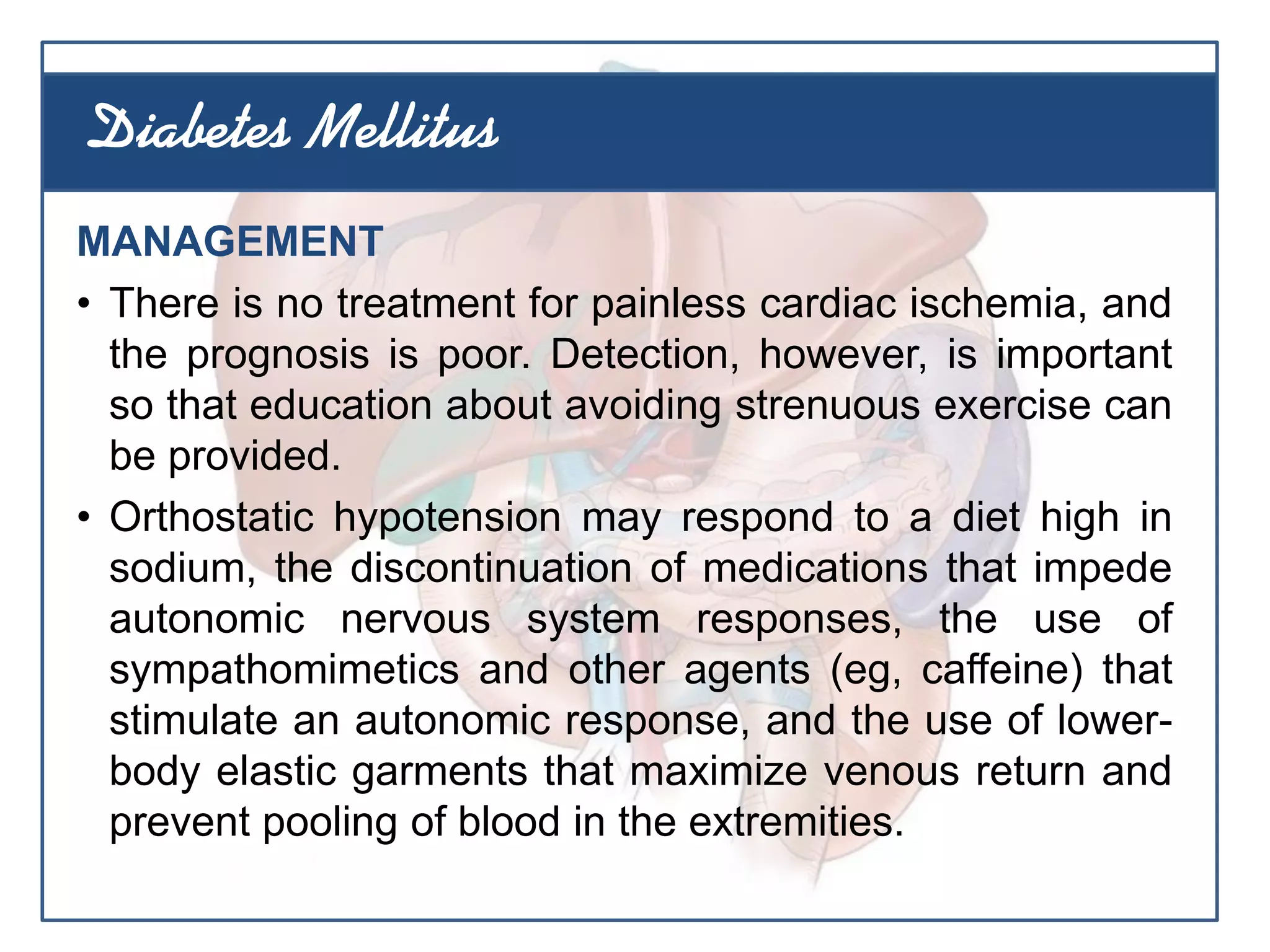 MANAGEMENT
• There is no treatment for painless cardiac ischemia, and
the prognosis is poor. Detection, however, is important
so that education about avoiding strenuous exercise can
be provided.
• Orthostatic hypotension may respond to a diet high in
sodium, the discontinuation of medications that impede
autonomic nervous system responses, the use of
sympathomimetics and other agents (eg, caffeine) that
stimulate an autonomic response, and the use of lower-
body elastic garments that maximize venous return and
prevent pooling of blood in the extremities.
Diabetes Mellitus
 
