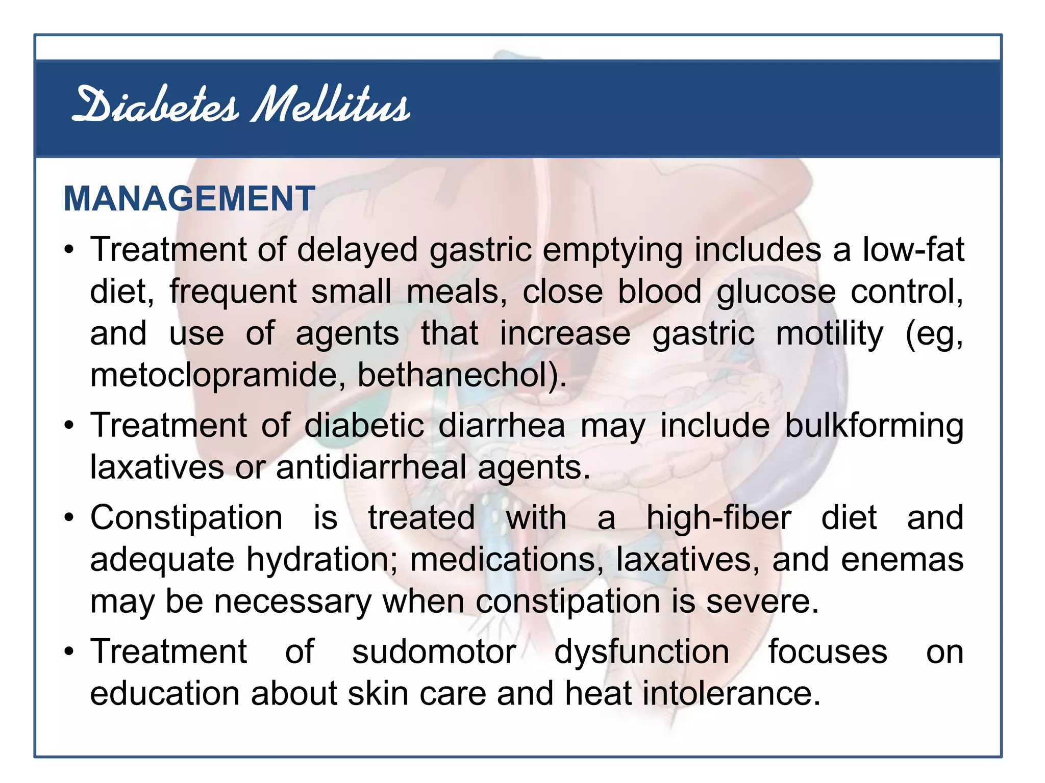 MANAGEMENT
• Treatment of delayed gastric emptying includes a low-fat
diet, frequent small meals, close blood glucose control,
and use of agents that increase gastric motility (eg,
metoclopramide, bethanechol).
• Treatment of diabetic diarrhea may include bulkforming
laxatives or antidiarrheal agents.
• Constipation is treated with a high-fiber diet and
adequate hydration; medications, laxatives, and enemas
may be necessary when constipation is severe.
• Treatment of sudomotor dysfunction focuses on
education about skin care and heat intolerance.
Diabetes Mellitus
 