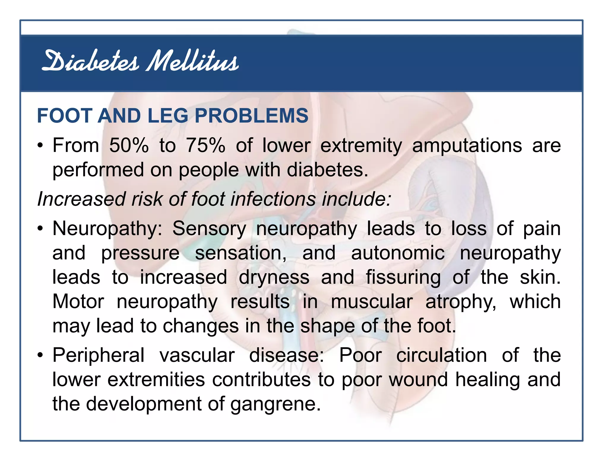 FOOT AND LEG PROBLEMS
• From 50% to 75% of lower extremity amputations are
performed on people with diabetes.
Increased risk of foot infections include:
• Neuropathy: Sensory neuropathy leads to loss of pain
and pressure sensation, and autonomic neuropathy
leads to increased dryness and fissuring of the skin.
Motor neuropathy results in muscular atrophy, which
may lead to changes in the shape of the foot.
• Peripheral vascular disease: Poor circulation of the
lower extremities contributes to poor wound healing and
the development of gangrene.
Diabetes Mellitus
 