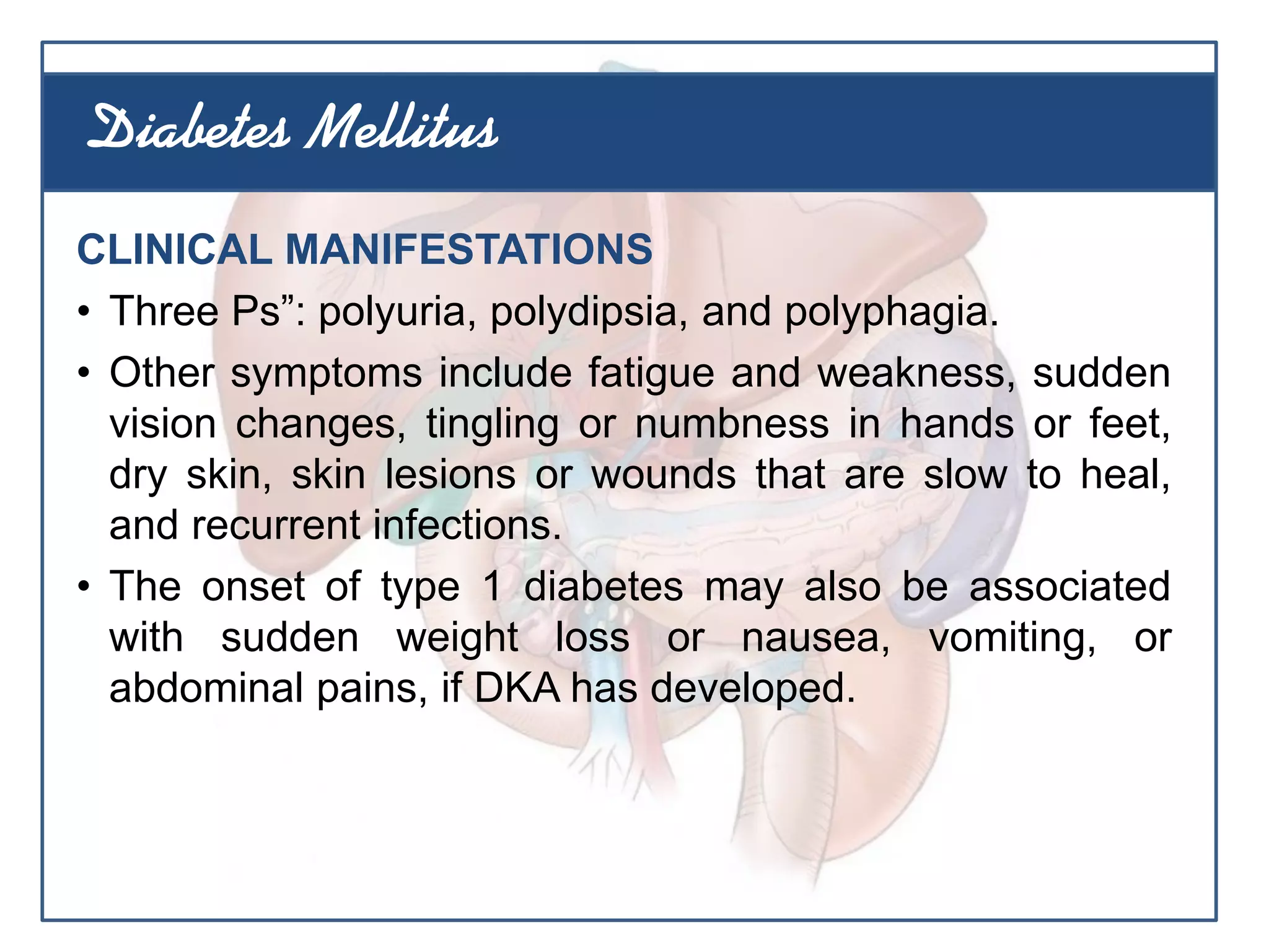 CLINICAL MANIFESTATIONS
• Three Ps”: polyuria, polydipsia, and polyphagia.
• Other symptoms include fatigue and weakness, sudden
vision changes, tingling or numbness in hands or feet,
dry skin, skin lesions or wounds that are slow to heal,
and recurrent infections.
• The onset of type 1 diabetes may also be associated
with sudden weight loss or nausea, vomiting, or
abdominal pains, if DKA has developed.
Diabetes Mellitus
 