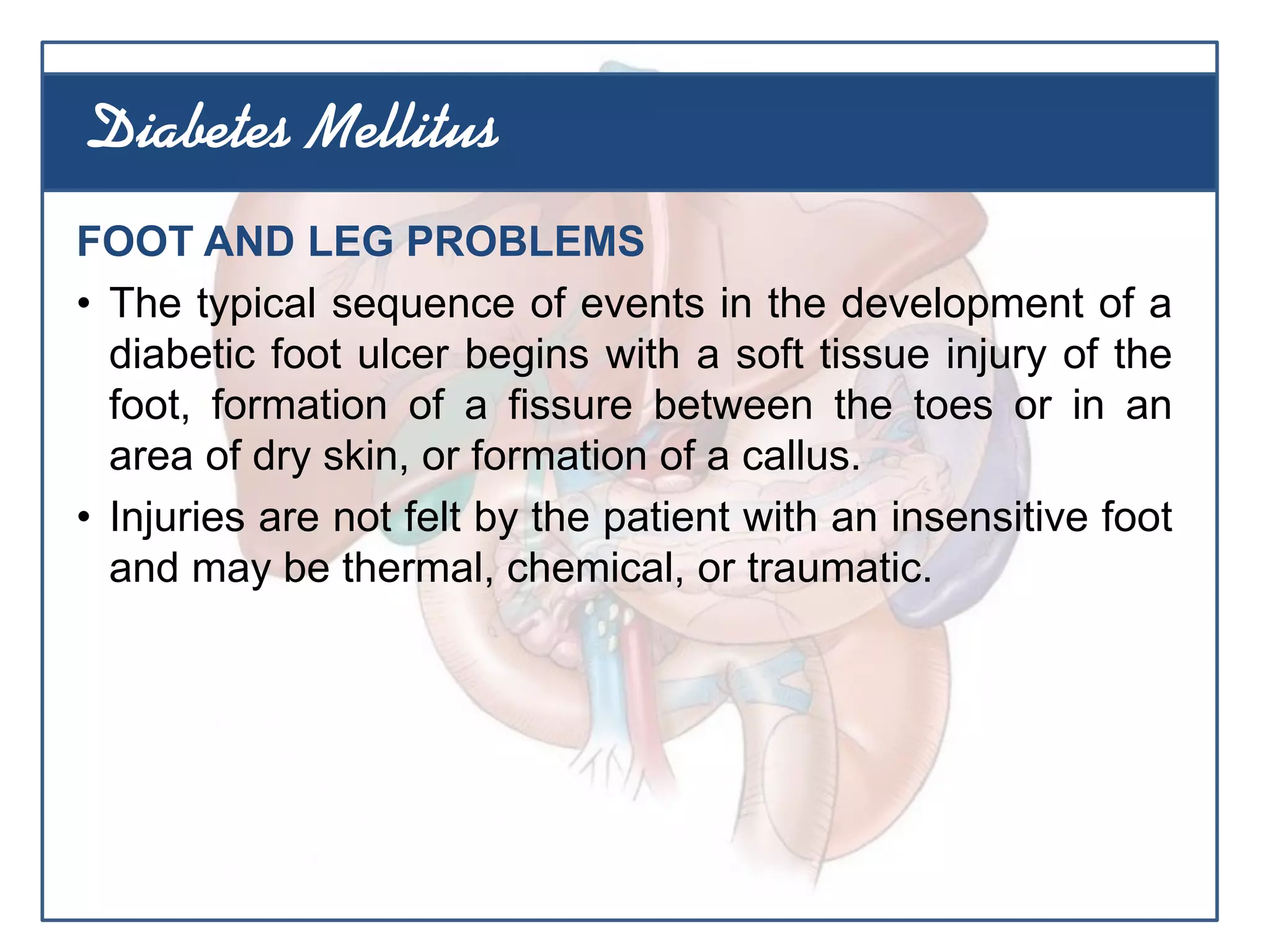FOOT AND LEG PROBLEMS
• The typical sequence of events in the development of a
diabetic foot ulcer begins with a soft tissue injury of the
foot, formation of a fissure between the toes or in an
area of dry skin, or formation of a callus.
• Injuries are not felt by the patient with an insensitive foot
and may be thermal, chemical, or traumatic.
Diabetes Mellitus
 