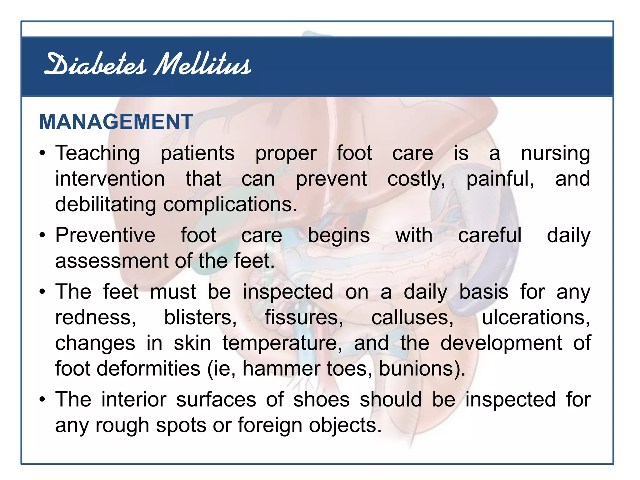 MANAGEMENT
• Teaching patients proper foot care is a nursing
intervention that can prevent costly, painful, and
debilitating complications.
• Preventive foot care begins with careful daily
assessment of the feet.
• The feet must be inspected on a daily basis for any
redness, blisters, fissures, calluses, ulcerations,
changes in skin temperature, and the development of
foot deformities (ie, hammer toes, bunions).
• The interior surfaces of shoes should be inspected for
any rough spots or foreign objects.
Diabetes Mellitus
 