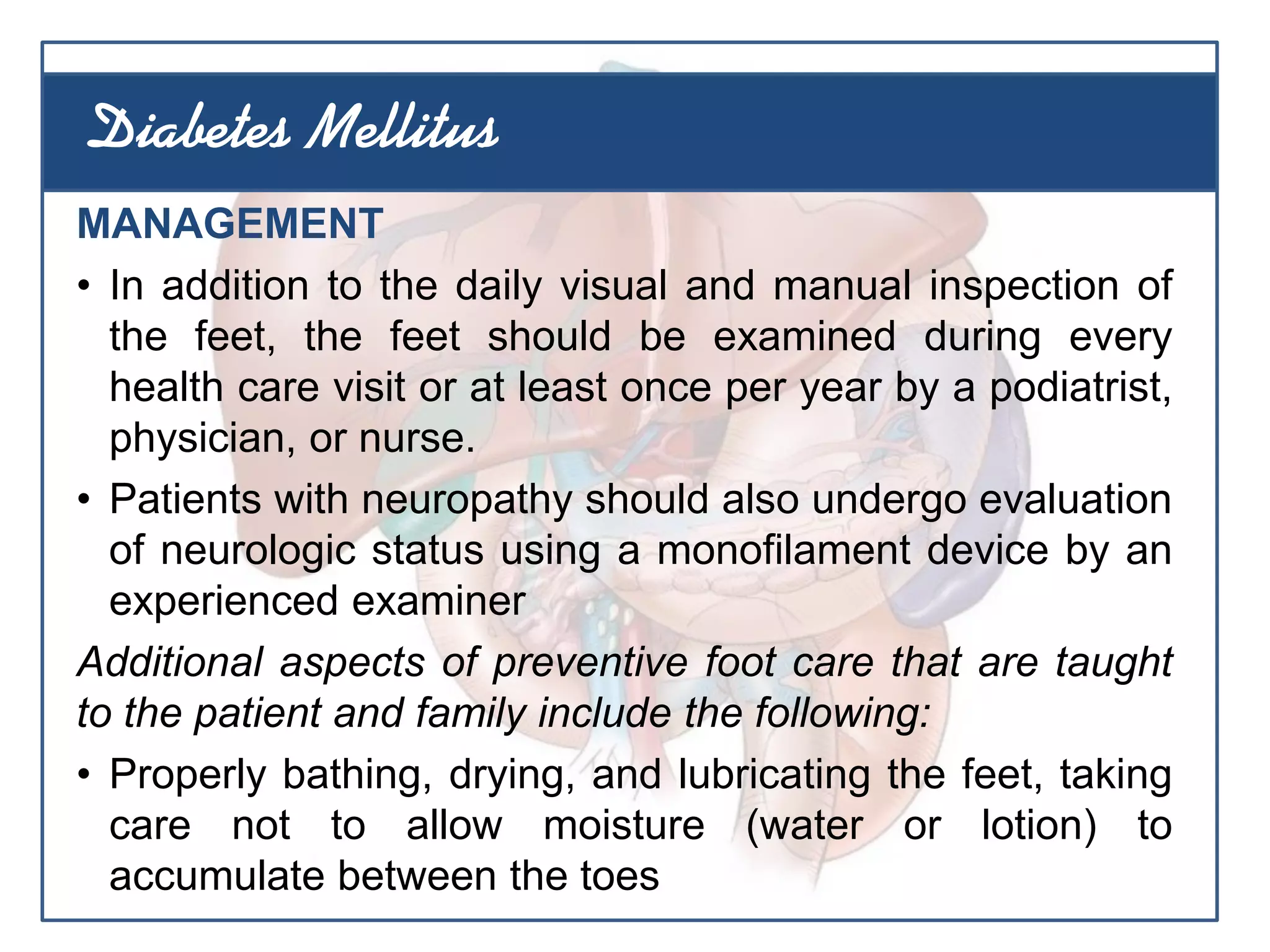 MANAGEMENT
• In addition to the daily visual and manual inspection of
the feet, the feet should be examined during every
health care visit or at least once per year by a podiatrist,
physician, or nurse.
• Patients with neuropathy should also undergo evaluation
of neurologic status using a monofilament device by an
experienced examiner
Additional aspects of preventive foot care that are taught
to the patient and family include the following:
• Properly bathing, drying, and lubricating the feet, taking
care not to allow moisture (water or lotion) to
accumulate between the toes
Diabetes Mellitus
 