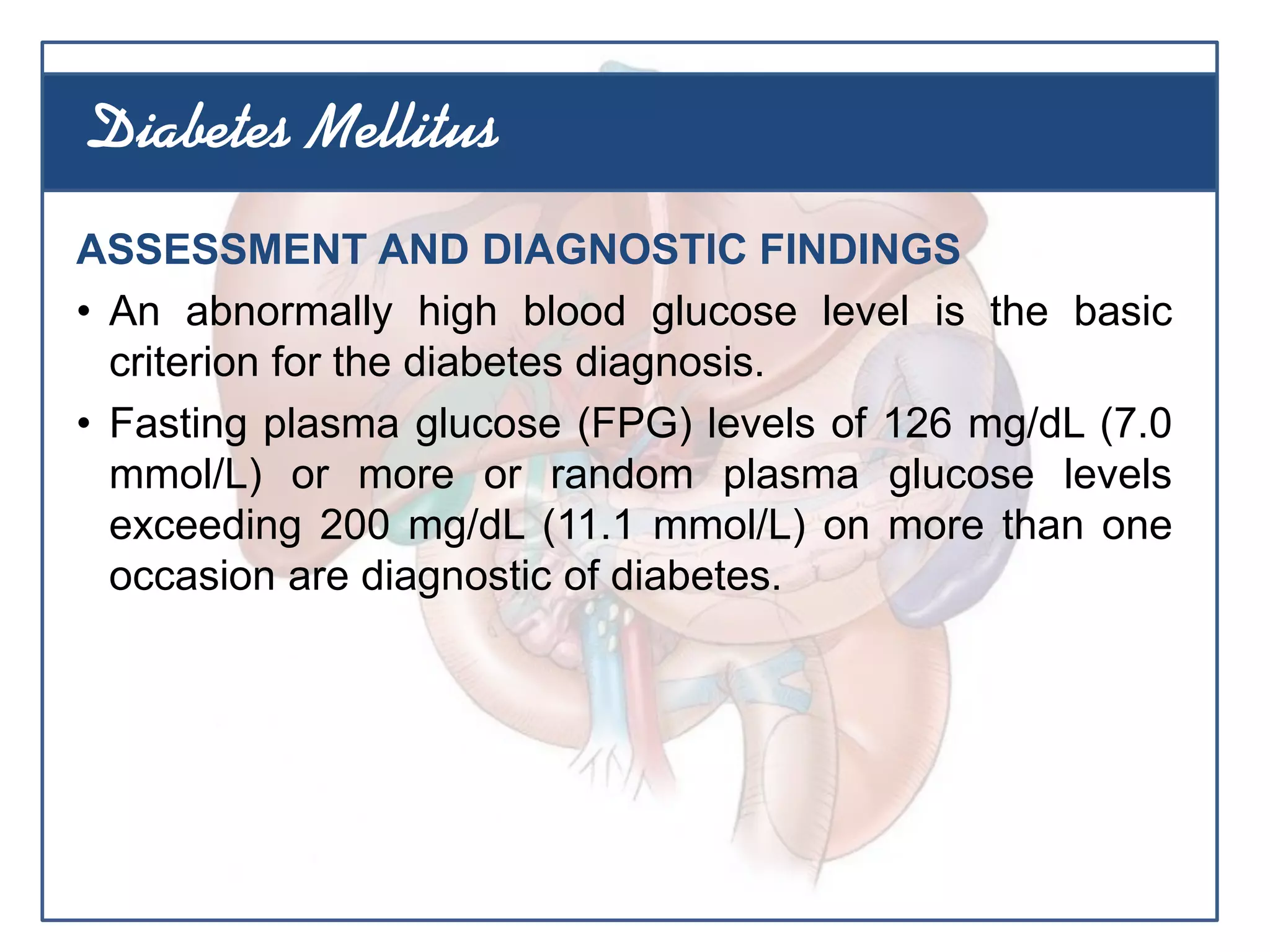 ASSESSMENT AND DIAGNOSTIC FINDINGS
• An abnormally high blood glucose level is the basic
criterion for the diabetes diagnosis.
• Fasting plasma glucose (FPG) levels of 126 mg/dL (7.0
mmol/L) or more or random plasma glucose levels
exceeding 200 mg/dL (11.1 mmol/L) on more than one
occasion are diagnostic of diabetes.
Diabetes Mellitus
 