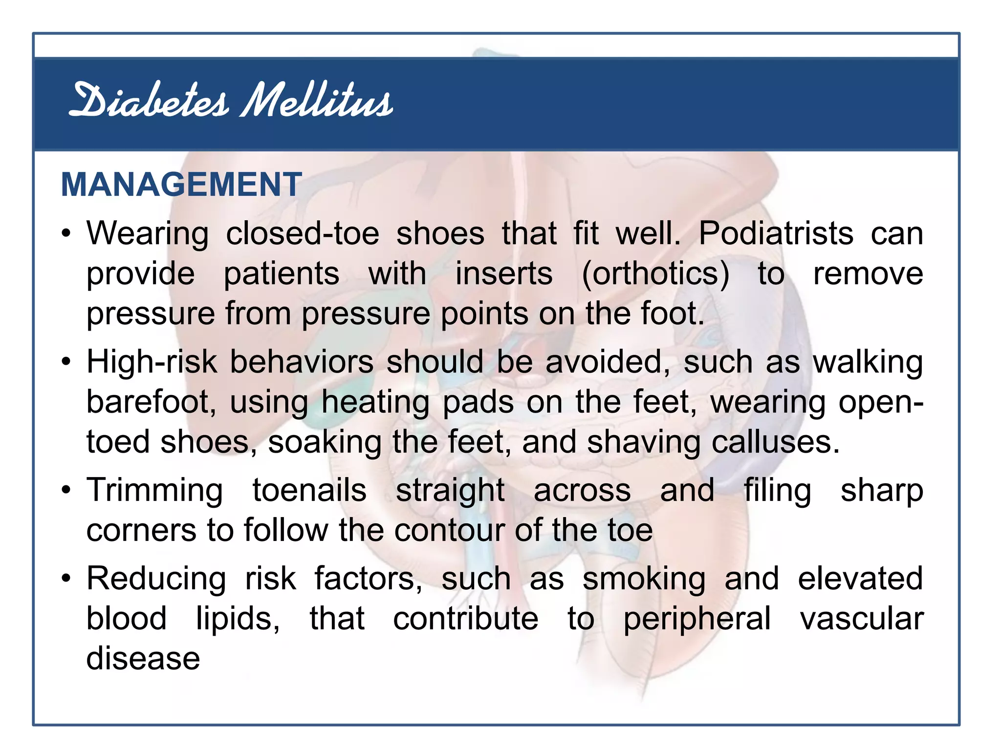 MANAGEMENT
• Wearing closed-toe shoes that fit well. Podiatrists can
provide patients with inserts (orthotics) to remove
pressure from pressure points on the foot.
• High-risk behaviors should be avoided, such as walking
barefoot, using heating pads on the feet, wearing open-
toed shoes, soaking the feet, and shaving calluses.
• Trimming toenails straight across and filing sharp
corners to follow the contour of the toe
• Reducing risk factors, such as smoking and elevated
blood lipids, that contribute to peripheral vascular
disease
Diabetes Mellitus
 