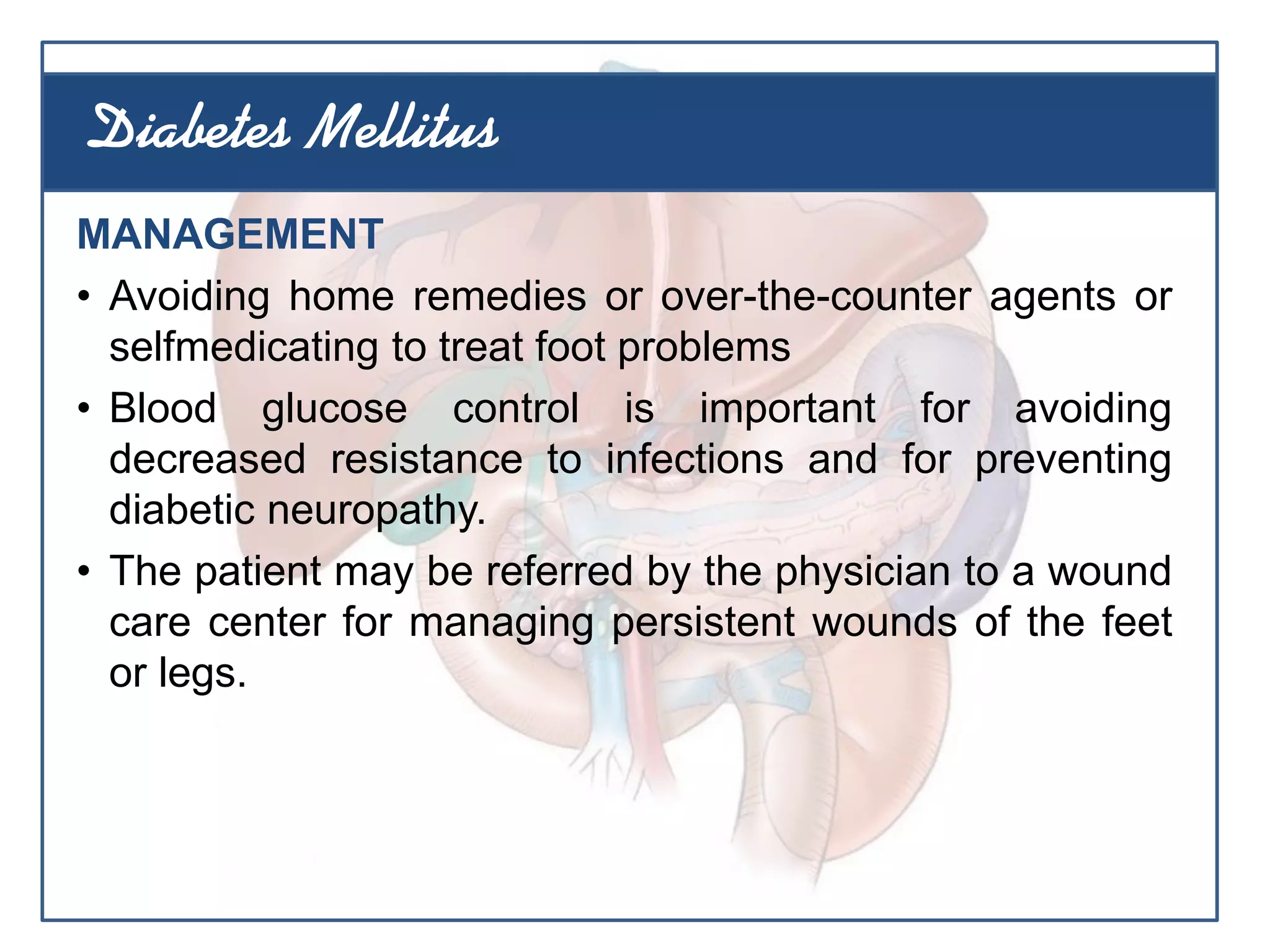 MANAGEMENT
• Avoiding home remedies or over-the-counter agents or
selfmedicating to treat foot problems
• Blood glucose control is important for avoiding
decreased resistance to infections and for preventing
diabetic neuropathy.
• The patient may be referred by the physician to a wound
care center for managing persistent wounds of the feet
or legs.
Diabetes Mellitus
 